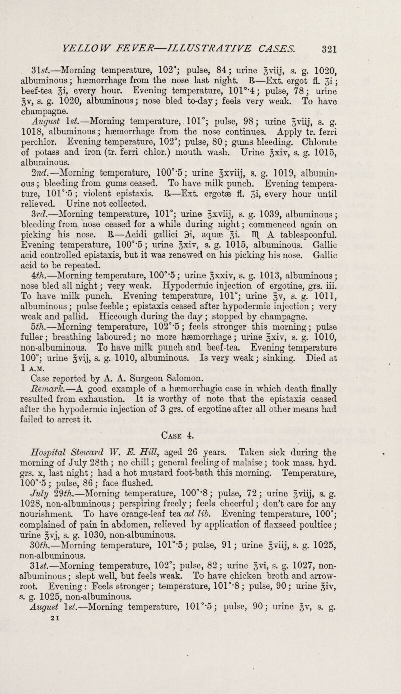 31s£.—Morning temperature, 102°; pulse, 84; urine 3viij, s. g. 1020, albuminous; haemorrhage from the nose last night. H—Ext. ergot fl. 3i; beef-tea %i, every hour. Evening temperature, 101o,4; pulse, 78; urine 3V, s. g. 1020, albuminous; nose bled to-day; feels very weak. To have champagne. August ls£.—Morning temperature,. 101°; pulse, 98; urine 3viij, s. g. 1018, albuminous; haemorrhage from the nose continues. Apply tr. ferri perchlor. Evening temperature, 102°; pulse, 80; gums bleeding. Chlorate of potass and iron (tr. ferri chlor.) mouth wash. Urine 3xiv, s. g. 1015, albuminous. 2nd.—Morning temperature, 100o,5; urine gxviij, s. g. 1019, albumin¬ ous ; bleeding from gums ceased. To have milk pimch. Evening tempera¬ ture, 101° *5; violent epistaxis. &—Ext. ergotae fl. 3h every hour until relieved. Urine not collected. 3rd.—Morning temperature, 101°; urine sxviij, s. g. 1039, albuminous; bleeding from nose ceased for a while during night; commenced again on picking his nose. H—Acidi gallici 3i, aquae 3k TTf A tablespoonful. Evening temperature, 100° *5; urine 3xiv, s. g. 1015, albuminous. Gallic acid controlled epistaxis, but it w*as renewed on his picking his nose. Gallic acid to be repeated. 4 th.—Morning temperature, 100o,5; urine ^xxiv, s. g. 1013, albuminous; nose bled all night; very weak. Hypodermic injection of ergotine, grs. iii. To have milk punch. Evening temperature, 101°; urine §v, s. g. 1011, albuminous; pulse feeble; epistaxis ceased after hypodermic injection; very weak and pallid. Hiccough during the day; stopped by champagne. 5^.-—Morning temperature, 102o-5; feels stronger this morning; pulse fuller; breathing laboured; no more haemorrhage; urine 3xiv, s. g. 1010, non-albuminous. To have milk punch and beef-tea. Evening temperature 100°; urine ^j5 s. g. 1010, albuminous. Is very weak; sinking. Died at 1 A.M. Case reported by A. A. Surgeon Salomon. Remark.—A good example of a haemorrhagic case in which death finally resulted from exhaustion. It is worthy of note that the epistaxis ceased after the hypodermic injection of 3 grs. of ergotine after all other means had failed to arrest it. Case 4. Hospital Steicard W. E. Hill, aged 26 years. Taken sick during the morning of July 28th; no chill; general feeling of malaise; took mass. hyd. grs. x, last night; had a hot mustard foot-bath this morning. Temperature, 100°*5; pulse, 86; face flushed. July 29th.—Morning temperature, 100°*8; pulse, 72; urine 3viij, s. g. 1028, non-albuminous; perspiring freely; feels cheerful; don’t care for any nourishment. To have orange-leaf tea ad lib. Evening temperature, 100°; complained of pain in abdomen, relieved by application of flaxseed poultice ; urine §vj, s. g. 1030, non-albuminous. 30th.—Morning temperature, 101o,5; pulse, 91; urine 3viij, s. g. 1025, non-albuminous. 31s£.—Morning temperature, 102°; pulse, 82; urine 3vi, s. g. 1027, non- albuminous ; slept well, but feels weak. To have chicken broth and arrow- root. Evening: Eeels stronger; temperature, 101o,8; pulse, 90; urine ^iv, s. g. 1025, non-albuminous. August lsf.—Morning temperature, 101°*5; pulse, 90; urine 3V, s. g. 21