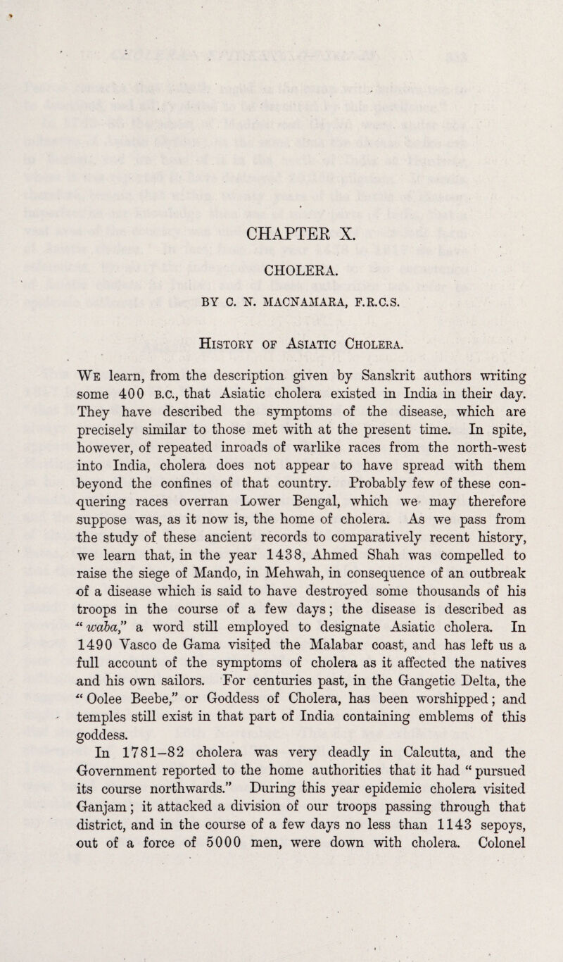 CHAPTEE X. CHOLERA. BY C. N. MACNAMARA, F.R.C.S. History of Asiatic Cholera. We learn, from the description given by Sanskrit authors writing some 400 B.c., that Asiatic cholera existed in India in their day. They have described the symptoms of the disease, which are precisely similar to those met with at the present time. In spite, however, of repeated inroads of warlike races from the north-west into India, cholera does not appear to have spread with them beyond the confines of that country. Probably few of these con¬ quering races overran Lower Bengal, which we may therefore suppose was, as it now is, the home of cholera. As we pass from the study of these ancient records to comparatively recent history, we learn that, in the year 1438, Ahmed Shah was compelled to raise the siege of Mando, in Mehwah, in consequence of an outbreak of a disease which is said to have destroyed some thousands of his troops in the course of a few days; the disease is described as x‘waba,” a word still employed to designate Asiatic cholera. In 1490 Vasco de Gama visited the Malabar coast, and has left us a full account of the symptoms of cholera as it affected the natives and his own sailors. For centuries past, in the Gangetic Delta, the ■“ Oolee Beebe,” or Goddess of Cholera, has been worshipped; and temples still exist in that part of India containing emblems of this goddess. In 1781—82 cholera was very deadly in Calcutta, and the Government reported to the home authorities that it had “ pursued its course northwards.” During this year epidemic cholera visited Ganjam; it attacked a division of our troops passing through that district, and in the course of a few days no less than 1143 sepoys, out of a force of 5000 men, were down with cholera. Colonel