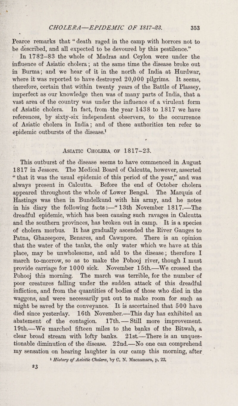 Pearce remarks that “ death raged in the camp with horrors not to be described, and all expected to be devoured by this pestilence.” In 1782—83 the whole of Madras and Ceylon were under the influence of Asiatic cholera; at the same time the disease broke out in Burma; and we hear of it in the north of India at Hurdwar, where it wras reported to have destroyed 20,000 pilgrims. It seems, therefore, certain that within twenty years of the Battle of Plassey, imperfect as our knowledge then was of many parts of India, that a vast area of the country was under the influence of a virulent form of Asiatic cholera. In fact, from-the year 1438 to 1817 we have references, by sixty-six independent observers, to the occurrence of Asiatic cholera in India; and of these authorities ten refer to epidemic outbursts of the disease.1 / Asiatic Choleea. of 1817-23. This outburst of the disease seems to have commenced in August 1817 in Jessore. The Medical Board of Calcutta, however, asserted “ that it was the usual epidemic of this period of the year,” and was always present in Calcutta. Before the end of October cholera appeared throughout the whole of Lower Bengal. The Marquis of Hastings was then in Bundelkund with his army, and he notes in his diary the following facts:—“13th November 1817.—The dreadful epidemic, which has been causing such ravages in Calcutta and the southern provinces, has broken out in camp. It is a species of cholera morbus. It has gradually ascended the Biver Ganges to Patna, Ghazeepore, Benares, and Cawnpore. There is an opinion that the water of the tanks, the only water which we have at this place, may be unwholesome, and add to the disease; therefore I march to-morrow, so as to make the Pohooj river, though I must provide carriage for 1000 sick. November 15th.—We crossed the Pohooj this morning. The march was terrible, for the number of poor creatures falling under the sudden attack of this dreadful infliction, and from the quantities of bodies of those who died in the waggons, and were necessarily put out to make room for such as might be saved by the conveyance. It is ascertained that 500 have died since yesterday. 16 th November.—This day has exhibited an abatement of the contagion. 17th.— Still more improvement. 19 th.—We marched fifteen miles to the banks of the Bitwah, a clear broad stream with lofty banks. 21st.—There is an unques¬ tionable diminution of the disease. 22nd.—No one can comprehend my sensation on hearing laughter in our camp this morning, after 1 History of Asiatic Cholera, by C. N. Macnamara, p. 22, 23