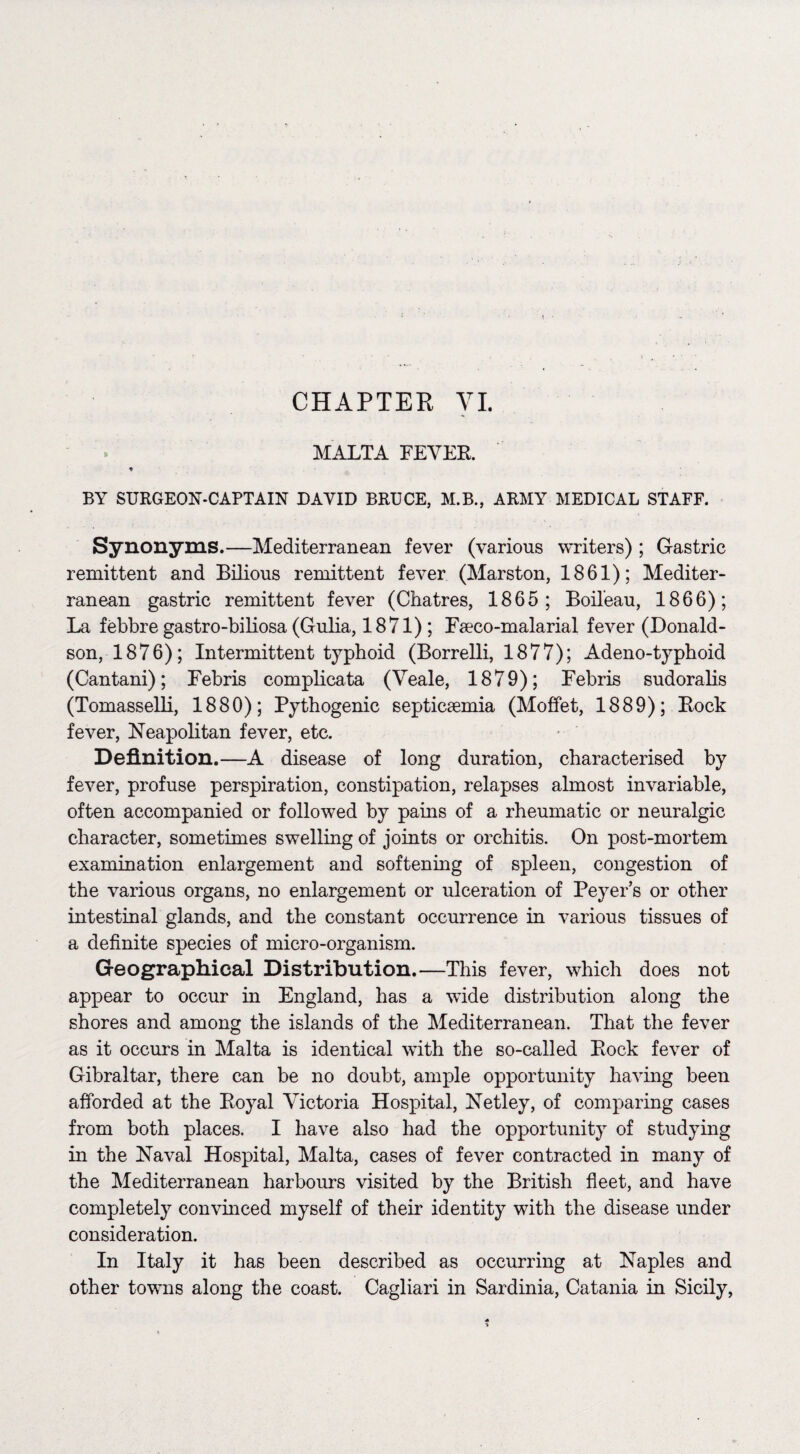 CHAPTER VI. MALTA FEVER. * BY SURGEON-CAPTAIN DAVID BRUCE, M.B., ARMY MEDICAL STAFF. Synonyms.—Mediterranean fever (various writers); Gastric remittent and Bilious remittent fever (Marston, 1861); Mediter¬ ranean gastric remittent fever (Chatres, 1865; Boil'eau, 1866); La febbre gastro-biliosa (Gulia, 1871) ; Pseco-malarial fever (Donald¬ son, 1876); Intermittent typhoid (Borrelli, 1877); Adeno-typhoid (Cantani); Debris complicata (Veale, 1879); Debris sudoralis (Tomasselli, 1880); Pythogenic septicaemia (Moffet, 1889); Bock fever, Neapolitan fever, etc. Definition.—A disease of long duration, characterised by fever, profuse perspiration, constipation, relapses almost invariable, often accompanied or followed by pains of a rheumatic or neuralgic character, sometimes swelling of joints or orchitis. On post-mortem examination enlargement and softening of spleen, congestion of the various organs, no enlargement or ulceration of Peyer’s or other intestinal glands, and the constant occurrence in various tissues of a definite species of micro-organism. Geographical Distribution.—This fever, which does not appear to occur in England, has a wide distribution along the shores and among the islands of the Mediterranean. That the fever as it occurs in Malta is identical with the so-called Bock fever of Gibraltar, there can be no doubt, ample opportunity having been afforded at the Boyal Victoria Hospital, Netley, of comparing cases from both places. I have also had the opportunity of studying in the Naval Hospital, Malta, cases of fever contracted in many of the Mediterranean harbours visited by the British fleet, and have completely convinced myself of their identity with the disease under consideration. In Italy it has been described as occurring at Naples and other towns along the coast. Cagliari in Sardinia, Catania in Sicily,