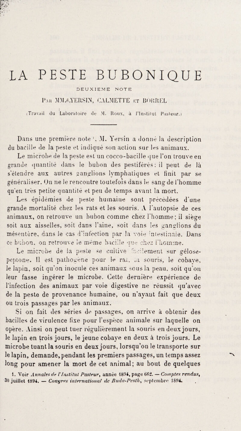 DEUXIEME NOTE Pau MMAYERSIN, CALMETTE et liORREL (Travail du Laboratoire de M. Roux, à l’Institut l’usleur.) Dans une première note 1. M. Yersin a donné ]a description du bacille de la peste et indiqué son action sur les animaux. Le microbe de la peste est un cocco-bacille que l’on trouve en grande quantité dans le bubon des pestiférés: il peut de là s'étendre aux autres ganglions lymphatiques et finit par se généraliser. Un ne le rencontre toutefois dans le sang de l'homme qu'en très petite quantité et peu de temps avant la mort. Les épidémies de peste humaine sont précédées d'une grande mortalité chez les rats et les souris. A l'autopsie de ces animaux, on retrouve un bubon comme chez l'homme; il siège soit aux aisselles, soit dans l’aine, soit dans les ganglions du mésentère, dans le cas d'infection par la voie intestinale. Dans ce bubon, on retrouve le même bacille que chez l'homme. Le microbe de la ouste se cultive facilement sur gélose- peptone. Il est pathogène pour le rat, ai souris, le cobave, le lapin, soit qu'on inocule ces animaux sous la peau, soit qu'ou leur fasse ingérer le microbe. Cette dernière expérience de l’infection des animaux par voie digestive ne réussit qu’avec de la peste de provenance humaine, ou n’ayaut fait que deux ou trois passages par les animaux. Si on fait des séries de passages, on arrive à obtenir des bacilles de virulence fixe pour l’espèce animale sur laquelle on opère. Ainsi on peut tuer régulièrement la souris en deux jours, le lapin en trois jours, le jeune cobaye en deux à trois jours. Le microbe tuant la souris en deux jours, lorsqu’on le transporte sur le lapin, demande, pendant les premiers passages, un temps assez long pour amener la mort de cet animal; au bout de quelques i. Voir Annales de l'Institut Pasteur, année 4804, page 66f. — Comptes rendus, 30 juillet 4894. — Conyrès international de Buda-Pestli, septembre 1804.