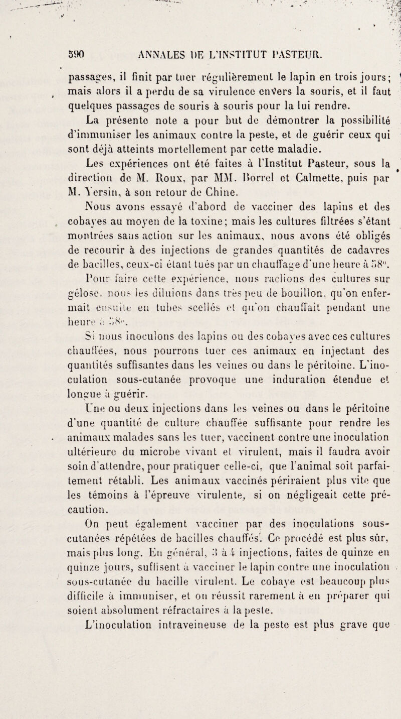 passages, il finit par tuer régulièrement le lapin en trois jours; 1 mais alors il a perdu de sa virulence envers la souris, et il faut quelques passages de souris à souris pour la lui rendre. La présente note a pour but de démontrer la possibilité d’immuniser les animaux contre la peste, et de guérir ceux qui sont déjà atteints mortellement par cette maladie. Les expériences ont été faites à l’Institut Pasteur, sous la direction de M. Roux, par MM. Rorrcl et Calmette, puis par M. Y ersin, à son retour de Chine. Nous avons essayé d’abord de vacciner des lapins et des cobayes au moyen de la toxine; mais les cultures filtrées s’étant montrées sans action sur les animaux, nous avons été obligés de recourir à des injections de grandes quantités de cadavres de bacilles, ceux-ci étant tués par un chauffage d’une heure à b8\ Pour faire celte expérience, nous raclions des cultures sur gélose, nous les diluions dans très peu de bouillon, qu’on enfer¬ mait ensuite en tubes scellés et qu'on chauffait pendant une heure à b H. Si nous inoculons des lapins ou des cobaves avec ces cultures chauffées, nous pourrons tuer ces animaux en injectant des quantités suffisantes dans les veines ou dans le péritoine. L'ino¬ culation sous-cutanée provoque une induration étendue et longue à guérir. V. Une ou deux injections dans les veines ou dans le péritoine d’une quantité de culture chauffée suffisante pour rendre les animaux malades sans les tuer, vaccinent contre une inoculation ultérieure du microbe vivant et virulent, mais il faudra avoir soin d’attendre, pour pratiquer celle-ci, que l’animal soit parfai¬ tement rétabli. Les animaux vaccinés périraient plus vite que les témoins à l’épreuve virulente, si on négligeait cette pré¬ caution. On peut également vacciner par des inoculations sous- cutanées répétées de bacilles chauffés. Ce procédé est plus sûr, mais plus long. En général, M à i injections, faites de quinze en quinze jours, suffisent a vacciner le lapin contre une inoculation sous-cutanée du bacille virulent. Le cobaye est beaucoup plus difficile à immuniser, et ou réussit rarement à en préparer qui soient absolument réfractaires à la peste. L’inoculation intraveineuse de la peste est plus grave que