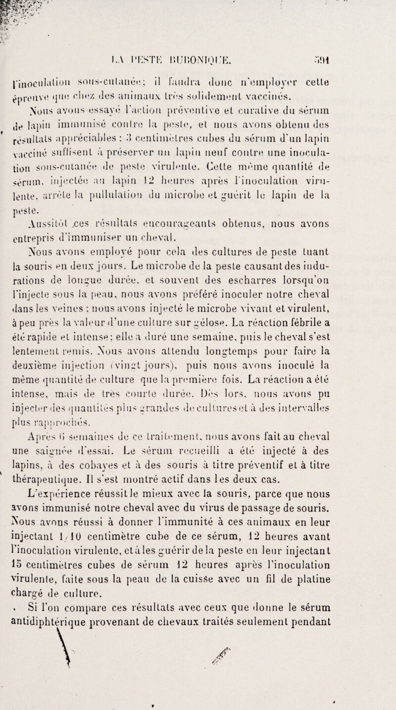 LA LLSTL lUJlïONIOL’K. l'inoculation sous-cutanée; il faudra donc n'employer cette épreuve que chez des animaux très solidement vaccinés. Nous avons essayé l’action préventive et curative du sérum de lapin immunisé contre la pesle, et nous avons obtenu des résultats appréciables : M centimètres cubes du sérum d'un lapin vacciné suffisent à préserver un lapin neuf contre une inocula¬ tion sous-cutanée de peste virulente. Cette même quantité de sérum, injectée au lapin 12 heures après l'inoculation viru¬ lente. arrête la pullulation du microbe et guérit le lapin de la peste. Aussitôt ces résultats encourageants obtenus, nous avons entrepris d'immuniser un cheval. Nous avons employé pour cela des cultures de peste tuant la souris en deux jours. Le microbe de la peste causant des indu¬ rations de longue durée, et souvent des escharres lorsqu’on l'injecte sous la peau, nous avons préféré inoculer notre cheval dans les veines ; nous avons injecté le microbe vivant et virulent, à peu près la valeur d’une culture sur gélose. La réaction fébrile a été rapide et intense : elle a duré une semaine, puis le cheval s'est lentement remis. Nous avons attendu longtemps pour faire la deuxième injection ('vingt jours), puis nous avons inoculé la même quantité de culture que la première fois. La réaction a été intense, mais de très courte durée. Dès lors, nous avons pu injecter des quantités plus grandes de cultures et à des intervalles plus rapprochés. Apres fi semaines de ce traitement, nous avons faitau cheval une saignée d’essai. Le sérum recueilli a été injecté à des lapins, à des cobayes et à des souris à titre préventif et à titre thérapeutique. Il s'est montré actif dans les deux cas. L'expérience réussit Je mieux avec la souris, parce que nous avons immunisé notre cheval avec du virus de passage de souris. Nous avons réussi à donner l'immunité à ces animaux en leur injectant 1/1 ü centimètre cube de ce sérum, 12 heures avant l’inoculation virulente, et à les guérir de la peste en leur injectant io centimètres cubes de sérum 12 heures après l’inoculation virulenle, faite sous la peau de la cuisSe avec un fil de platine chargé de culture. . Si l’on compare ces résultats avec ceux que donne le sérum antidiphtérique provenant de chevaux traités seulement pendant