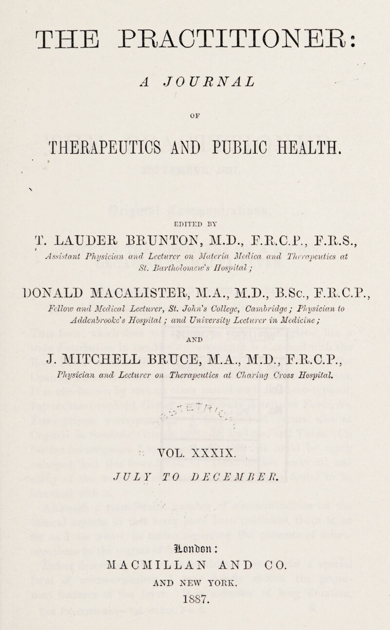 A JOURNAL OF THERAPEUTICS AND PUBLIC HEALTH. ft EDITED BY T. LAUDER BRUETON, M.D., E.R.C.B., E.R.S., Assistant Physician and Lecturer on ]\[ateria. Mcdica and Therajmiiics at St. Ijartholoniew's Ilospitad ; DONALD MACALISTER, M.A., M.D., B.Sc., E.R.C.P., Fellovj and Medical Lecturer, St. Johns College, Cambridge; Physician to Addenbroohe s JLosjoital; and University Lecturer in Medicine ; AND J. MITCHELL BRUCE, M.A., M.D., E.R.C.P., Physician and Lecturer on Therapeutics at Cl taring Cross Hospital. YOL. XXXIX. JULY TO DECEMBEH. ILoiiIion: MACMILLAN AND CO. AND NEW YORK. 1887.