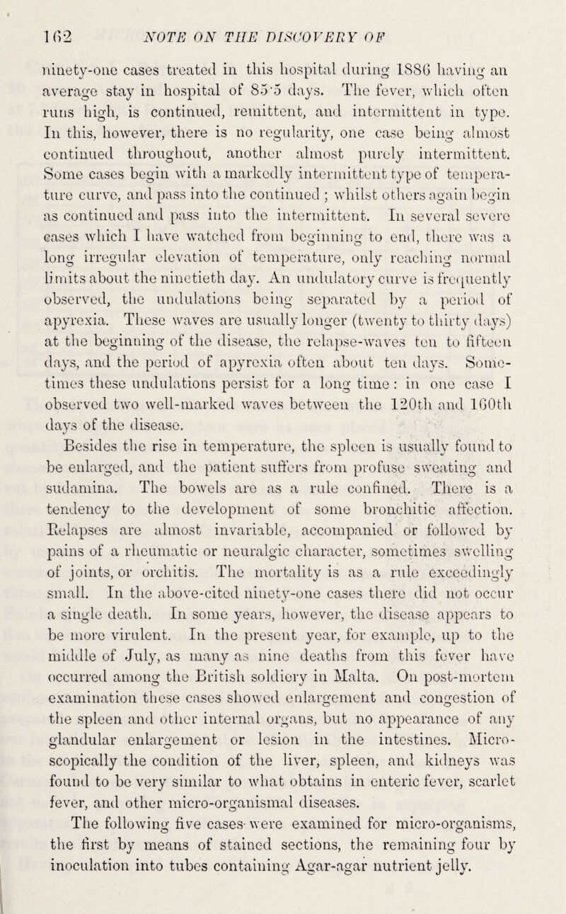 ninety-one cases treated in this hospital during 1S(SG having an average stay in hospital of 85‘5 days. The fever, which often runs Idgh, is continued, remittent, and intermittent in type. In this, however, there is no regularity, one case being almost continued thi-oughout, another almost purely intermittent. Some cases begin wuth a markedly intermittent type of tempera¬ ture curve, and pass into the continued ; wdiilst others again begin as continued and pass into the intermittent. In several severe cases which I have watched from beginning- to end, there was a long irregular elevation of temperature, only reaching normal limits about the ninetieth day. An undulatory curve is frecpiently observed, the undulations being separated by a period of apyrexia. These waves are usually longer (twenty to thirty days) at the beginning of the disease, the relapse-waves ten to fifteen days, and the period of apyrexia often about ten days. Some¬ times these undulations persist for a long time : in one case I observed two well-marked waves between the I20th and IGOth days of the disease. v' Besides the rise in temperature, the spleen is usually found to be enlarged, and the patient suffers from profuse sweating and sudamina. The bowels are as a rule confined. There is a tendency to the development of some bronchitic affection. Eelapses are almost invariable, accompanied or followed by pains of a rheumatic or neuralgic character, sometimes swelling of joints, or orchitis. The mortality is as a rule exceedingly small. In the above-cited ninety-one cases there did not occur a single death. In some years, however, the disease appears to be more virulent. In the present year, for example, up to the middle of July, as many as nine deaths from this fever have occurred among the British soldiery in Malta. On post-mortem examination these cases showed enlargement and congestion of the spleen and other internal organs, but no appearance of any glandular enlargement or lesion in the intestines. Micro- scopically the condition of the liver, spleen, and kidneys was found to be very similar to what obtains in enteric fever, scarlet fever, and other micro-organismal diseases. The following five cases- were examined for micro-organisms, the first by means of stained sections, the remaining four by inoculation into tubes containing Agar-agar nutrient jelly.