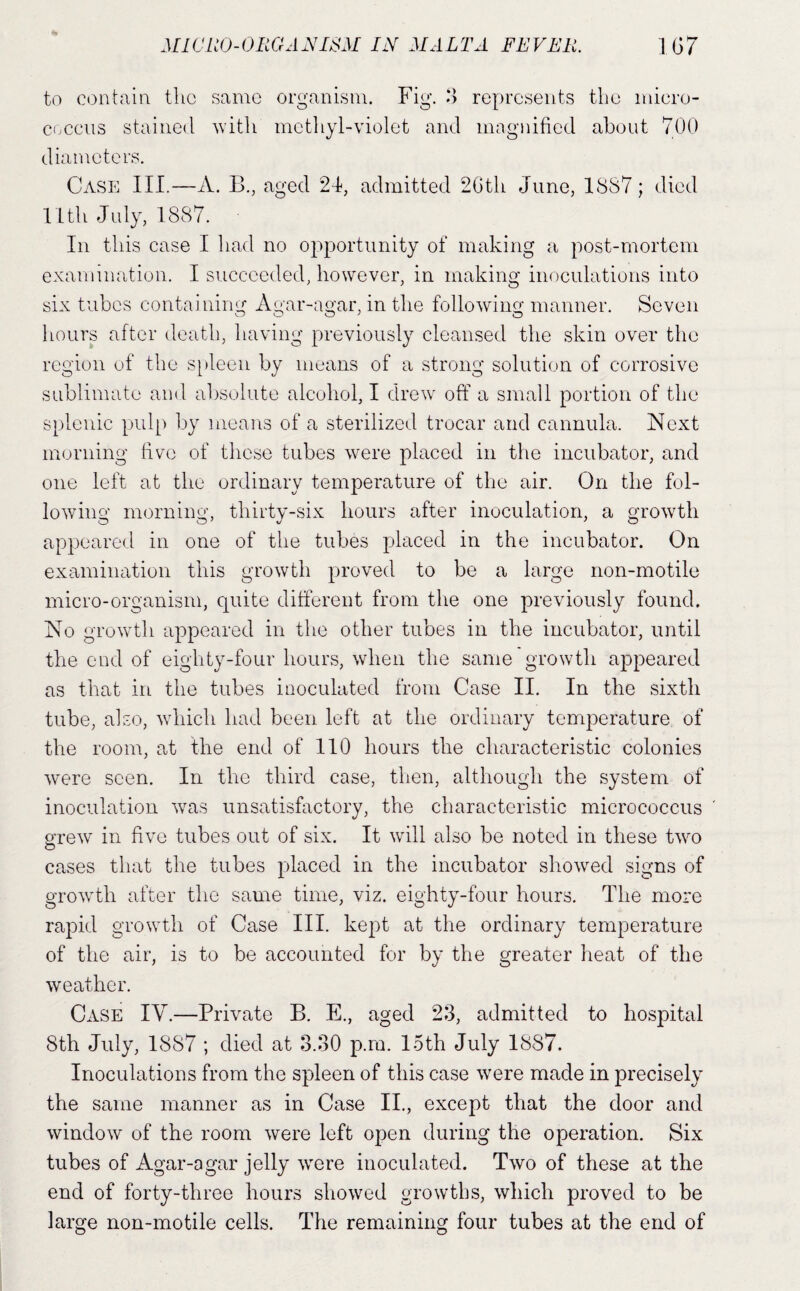 to contain the same organism. Fig. *> represents the micro¬ coccus stained 'with metliyl-violet and magidfied about 700 diameters. Case III.—A. B., aged 2d, admitted 2Gth June, 18S7; died 11th July, 1887. In this case I had no opportunity of making a post-mortem examination. I succeeded, however, in making inoculations into six tubes containing Agar-agar, in the follo'wing manner. Seven hours after death, having previously cleansed the skin over the region of the s[»leen by means of a strong solution of corrosive sublimate and absolute alcohol, I drew^ off a small portion of the splenic pulp by means of a sterilized trocar and cannula. Next morning live of these tubes 'were placed in the incubator, and one left at the ordinary temperature of the air. On the fol¬ lowing morning, thirty-six hours after inoculation, a growth appeared in one of the tubes placed in the incubator. On examination this growth proved to be a large non-motile micro-organism, quite different from the one previously found. No growffh appeared in the other tubes in the incubator, until the end of eighty-four hours, when the same growth appeared as that in the tubes inoculated from Case II. In the sixth tube, also, which had been left at the ordinary temperature of the room, at the end of 110 hours the characteristic colonies were seen. In the third case, then, although the system of inoculation was unsatisfactory, the characteristic micrococcus grew in five tubes out of six. It will also be noted in these two cases that the tubes placed in the incubator showed signs of growth after the same time, viz. eighty-four hours. The more rapid growth of Case III. kept at the ordinary temperature of the air, is to be accounted for by the greater heat of the weather. Case IV.—Private B. E., aged 23, admitted to hospital 8th July, 1887 ; died at 3.30 p.ra. loth July 1887. Inoculations from the spleen of this case were made in precisely the same manner as in Case II., except that the door and window of the room were left open during the operation. Six tubes of Agar-agar jelly were inoculated. Two of these at the end of forty-three hours showed growths, which proved to be large non-motile cells. The remaining four tubes at the end of