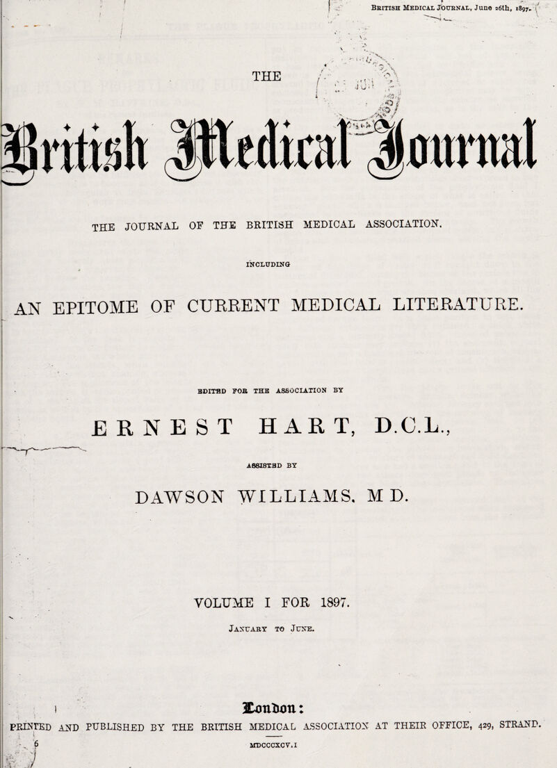 British Medical journal, June a6lh, 1897.. < THE JOURNAL OF THE BRITISH MEDICAL ASSOCIATION. INCLUDING AN EPITOME OF CURRENT MEDICAL LITERATURE. BDITHD FOB THE ASSOCIATION BY ERNEST HART. D.C.L., ASSISTED BY DAWSON WILLIAMS. M D. VOLUME I FOR 1897. January to June. 1 lUmion: PPJUrED AND PUBLISHED BY THE BRITISH MEDICAL ASSOCIATION AT THEIR OFFICE, 429, STRAND. ‘ - - 6 MDCCCXCViI