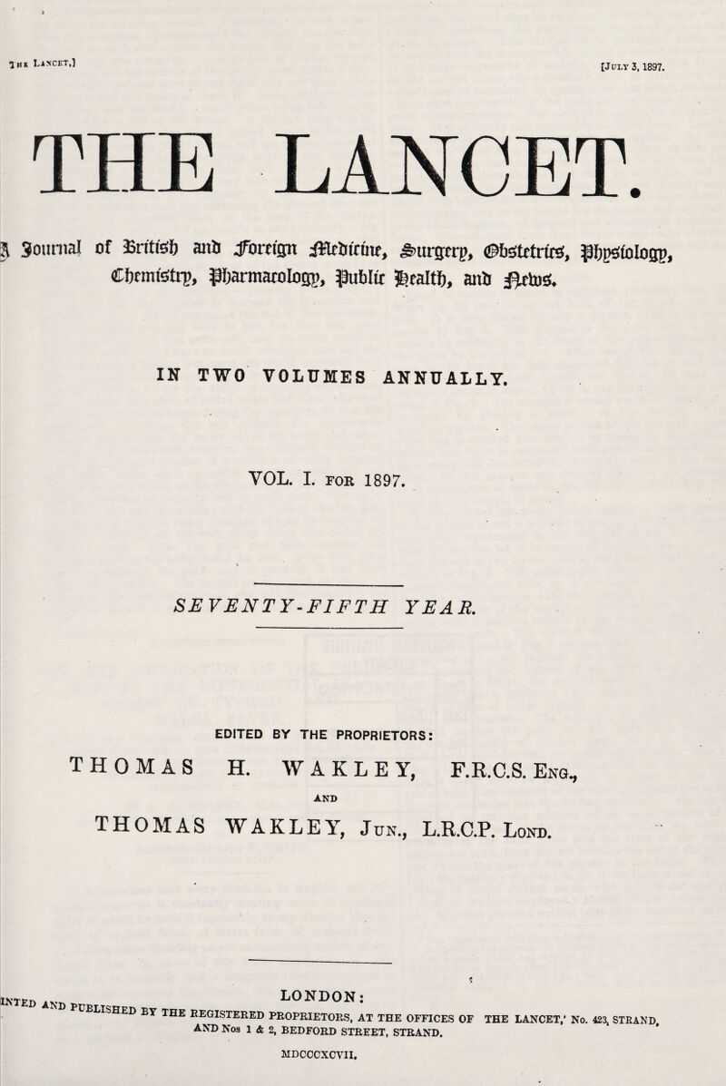 In* Lancet,] [July 3,1897. THE LANCET. A Journal of Sritfef) anil Jforetgn iWrtifrfae, ^urgrrp, ©bstetrte, Pjegfologp, Cbemfetrp, Pbarntatotogp, piblic $raltf), anil #etos. IN TWO VOLUMES ANNUALLY. VOL. I. FOR 1897. SEVENTY-FIFTH YEAR. EDITED BY THE PROPRIETORS: THOMAS H. WAKLEY, F.R.C.S. Eng, AND THOMAS WAKLEY, Jun., L.R.C.P. Lond. * lnteD and LONDON: elished by the registered proprietors, at the offices of AND Nos 1 & 2, BEDFORD STREET, STRAND. THE LANCET,* No. 423t STRAND, MDCCCXCVII.