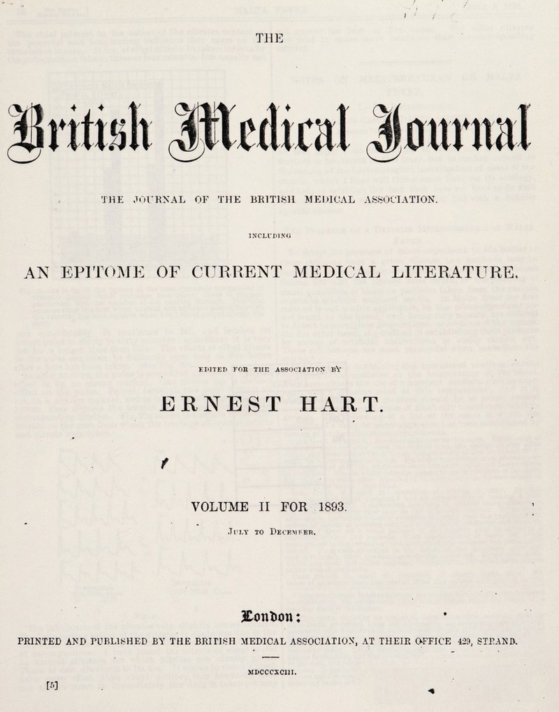 f THE INCLUDING PI TOM] OF CURRENT MEDICAL LITERATURE, EDITED FOE THE ASSOCIATION BY l ERNEST HART. r f VOLUME II FOR 1893. July to December. Mention: PRINTED AND PUBLISHED BY THE BRITISH MEDICAL ASSOCIATION, AT THEIR OFFICE 429, STRAND, MDCCCXCIII.