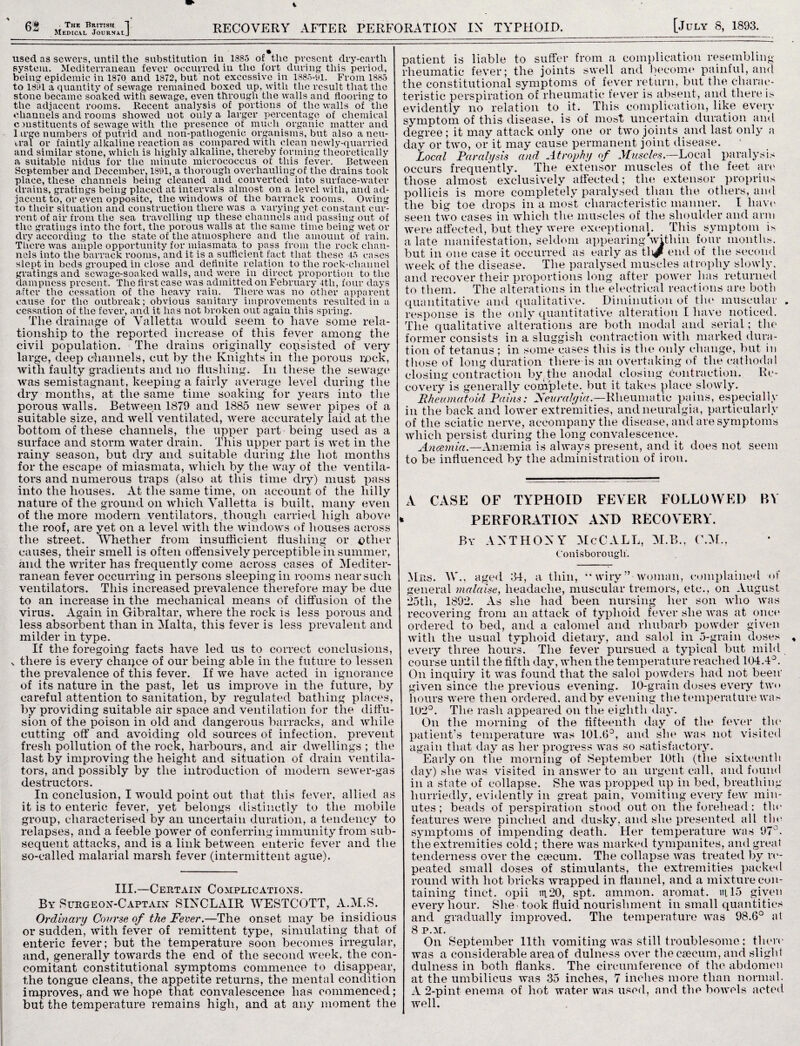 £ # The British 1 Medical Journalj RECOVERY AFTER PERFORATION IN TYPHOID. [July 8, 1893. used as sewers, until the substitution in 1383 of the present dry-earth system. Mediterranean fever occurred in the fort during this period, being epidemic in 1870 and 1872, but not excessive in 1883-01. From 1885 to 1301 a quantity of sewage remained boxed up, with the result that the stone became soaked with sewage, even through the walls and flooring to the adjacent rooms. Recent analysis of portions of the walls of the channels and rooms showed not only a larger percentage of chemical c mstituents of sewage with the presence of much organic matter and 1 irge numbers of putrid and non-pathogenic organisms, but also a neu¬ tral or faintly alkaline reaction as compared with clean newly-quarried and similar stone, which is highly alkaline, thereby forming theoretically a suitable nidus for the minute micrococcus of this fever. Between September and December, 1891, a thorough overhauling of the drains took place, these channels being cleaned and converted into surface-water drains, gratings being placed at intervals almost on a level with, and ad¬ jacent to, or even opposite, the windows of the barrack rooms. Owing to their situation and construction there was a varying yet constant cur¬ rent of air from the sea travelling up these channels and passing out of the gratings into the fort, the porous walls at the same time being wet or dry according to the state of the atmosphere and the amount of rain. There was ample opportunity for miasmata to pass from the rock chan¬ nels into the barrack rooms, and it is a sufficient fact that these 15 cases slept iu beds grouped in close and definite relation to the rock-channel gratings and sewage-soaked walls, and were in direct proportion to the dampness present. The first case was admitted on February 4th, four days after the cessation of the heavy rain. There was no other apparent cause for the outbreak; obvious sanitary improvements resulted in a cessation of the fever, and it has not broken out again this spring. The drainage of Valletta Arould seem to have some rela¬ tionship to the reported increase of this fever among the civil population. The drains originally consisted of very large, deep channels, cut by the Knights in the porous pock, with faulty gradients and no flushing. In these the sewage was semistagnant, keeping a fairly average level during tlie dry months, at the same time soaking for years into the porous walls. Between 1879 and 1885 new sewer pipes of a suitable size, and well ventilated, were accurately laid at the bottom of these channels, the upper part being used as a surface and storm water drain. This upper part is wet in the rainy season, but diy and suitable during the hot months for the escape of miasmata, which by the way of the ventila¬ tors and numerous traps (also at this time diy) must pass into the houses. At the same time, on account of the hilly nature of the ground on which Valletta is built, many even of the more modern ventilators, .though carried high above the roof, are yet on a level with the windows of houses across the street. Whether from insufficient flushing or other causes, their smell is often offensively perceptible in summer, and the writer has frequently come across cases of Mediter¬ ranean fever occurring in persons sleeping in rooms near such ventilators. This increased prevalence therefore may be due to an increase in the mechanical means of diffusion of the virus. Again in Gibraltar, where the rock is less porous and less absorbent than in Malta, this fever is less prevalent and milder in type. If the foregoiilg facts have led us to correct conclusions, x there is every chaqce of our being able in the future to lessen the prevalence of this fever. If we have acted in ignorance of its nature in the past, let us improve in the future, by careful attention to sanitation, by regulated bathing places, by providing suitable air space and ventilation for the diffu¬ sion of the poison in old and dangerous barracks, and while cutting off and avoiding old sources of infection, prevent fresh pollution of the rock, harbours, and air dwellings ; the last by improving the height and situation of drain ventila¬ tors, and possibly by the introduction of modern sewer-gas destructors. In conclusion, I would point out that this fever, allied as it is to enteric fever, yet belongs distinctly to the mobile group, characterised by an uncertain duration, a tendency to relapses, and a feeble power of conferring immunity from sub¬ sequent attacks, and is a link between enteric fever and the so-called malarial marsh fever (intermittent ague). III.—Certain Complications. By Surgeon-Captain SINCLAIR WESTCOTT, A.M.S. Ordinary Coarse of the Fever.—The onset may be insidious or sudden, with fever of remittent type, simulating that of enteric fever; but the temperature soon becomes irregular, and, generally towards the end of the second week, the con¬ comitant constitutional symptoms commence to disappear, the tongue cleans, the appetite returns, the mental condition improves, and we hope that convalescence has commenced; but the temperature remains high, and at any moment the patient is liable to suffer from a complication resembling rheumatic fever; the joints swell and become painful, and the constitutional symptoms of fever return, but the charac¬ teristic perspiration of rheumatic fever is absent, and there i> evidently no relation to it. This complication, like every symptom of this disease, is of most uncertain duration and degree ; it may attack only one or two joints and last only a day or two, or it may cause permanent joint disease. Local Paralysis and Atrophy of Muscles.—Loca 1 paralysis occurs frequently. The extensor muscles of the feet arc those almost exclusively affected; tin; extensor proprius pollicis is more completely paralysed than the others, and the big toe drops in a most characteristic manner. I have seen two cases in which the muscles of the shoulder and arm were affected, but they were exceptional. This symptom is a late manifestation, seldom appearing within four months, but in one case it occurred as early as tli^ end of the second week of the disease. The paralysed muscles atrophy slowly, and recover their proportions long after power has returned to them. The alterations in the electrical reactions are both quantitative and qualitative. Diminution of the muscular . response is the only quantitative alteration I have noticed. The qualitative alterations are both modal and serial; the former consists in a sluggish contraction with marked dura¬ tion of tetanus ; in some cases this is the only change, but in those of long duration there is an overtaking of the cathodal closing contraction by the anodal closing (Contraction. Re¬ covery is generally complete, but it takes place slowly. Rheumatoid Pains: Seuralyia.—Rheumatic pains, especially in the back and lower extremities, and neuralgia, particularly of the sciatic nerve, accompany the disease, and are symptoms which persist during the long convalescence. Ancemia.—Anaemia is always present, and it does not seem to be influenced by the administration of iron. A CASE OF TYPHOID FEVER FOLLOWED BY PERFORATION AND RECOYERY. By ANTHONY McCALL, M.B., C.M., Conisborougli. Mrs. YV., aged 34, a thin, “wiry” woman, complained of general malaise, headache, muscular tremors, etc., on August 25tli, 1892. As she had been nursing her son who avhs recovering from an attack of typhoid fever she Avas at once ordered to bed, and a calomel and rhubarb powder given Avitli the usual typhoid dietary, and salol in 5-grain doses eveiy three hours. The fever pursued a typical but mild course until the fifth day, when the temperature reached 104.4°. On inquiry it Avas found that the salol powders had not been given since the previous evening. 10-grain doses every tAv<> hours were then ordered, and by evening the temperature Avas 102°. The rash appeared on the eighth day. On the morning of the fifteenth day of the fever the patient’s temperature was 101.6°, and she Avas not visited again that day as her progress Avas so satisfactory. Early on the morning of September 10th (the sixteenth day) she was visited in ansAver to an urgent call, and found in a state of collapse. She Avas propped up in bed, breathing hurriedly, evidently in great pain, vomiting every feAV min¬ utes ; beads of perspiration stood out on the forehead: the features Avere pinched and dusky, and she presented all the symptoms of impending death. Her temperature was 97°. the extremities cold ; there Avas marked tympanites, and great tenderness over the caecum. The collapse Avas treated by re¬ peated small doses of stimulants, the extremities packed round with hot bricks Avrapped in flannel, and a mixture con¬ taining tinct. opii in.20, spt. ammon. aromat. iu 15 given every hour. She took fluid nourishment in small quantities and gradually improved. The temperature Avas 98.6° at 8 P.M. On September lltli vomiting Avas still troublesome; there was a considerable area of dulness over the caecum, and slight dulness in both flanks. The circumference of the abdomen at the umbilicus was 35 inches, 7 inches more than normal. A 2-pint enema of hot water was used, and the boAvels acted well.