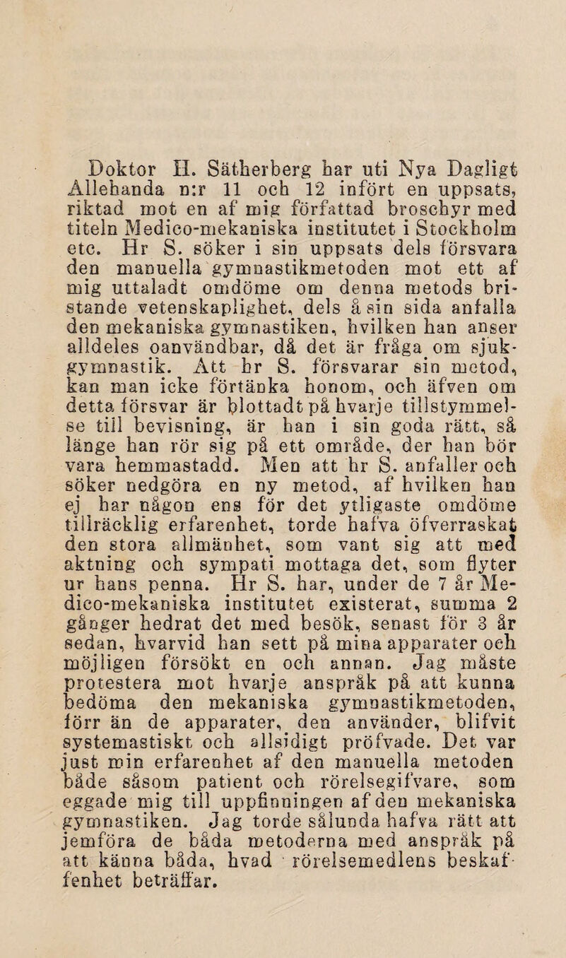 Doktor H. Sätherberg har uti Nya Dagligt Allehanda n:r 11 och 12 infört en uppsats, riktad mot en af mig författad broschyr med titeln Medico-mekaniska institutet i Stockholm etc. Hr S. söker i sin uppsats dels försvara den manuella gymnastikmetoden mot ett af mig uttaladfc omdöme om denna metods bri¬ stande vetenskaplighet, dels åsin sida anfalla den mekaniska gymnastiken, hvilken han anser alldeles oanvändbar, då det är fråga om sjuk¬ gymnastik. Att hr S. försvarar sin metod, kan man icke förtänka honom, och äfven om detta försvar är blottadt på hvarje tillstymmel¬ se till bevisning, är han i sin goda rätt, så länge han rör sig på ett område, der han bör vara hemmastadd. Men att hr S. anfaller och söker nedgöra en ny metod, af hvilken han ej ^ har någon ens för det ytligaste omdöme tillräcklig erfarenhet, torde hafva öfverraskat den stora allmänhet, som vant sig att med aktning och sympati mottaga det, som flyter ur hans penna. Hr S. har, under de 7 år Me¬ dico-mekaniska institutet existerat, summa 2 gånger hedrat det med besök, senast för 3 år sedan, hvarvid han sett på mina apparater oeh möjligen försökt en och annan. Jag måste protestera mot hvarje anspråk på att kunna bedöma den mekaniska gymnastikmetoden, förr än de apparater, den använder, blifvit systemastiskt och allsidigt pröfvade. Det var just min erfarenhet af den manuella metoden både såsom patient oeh rörelsegifvare, som eggade mig till uppfinningen af den mekaniska gymnastiken. Jag torde sålunda hafva rätt att jemföra de båda metoderna med anspråk på att känna båda, hvad rörelsemedlens beskaf¬ fenhet beträffar.