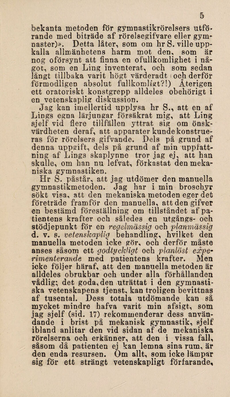 bekanta metoden för gymnastikrörelsers utfö- rande med biträde af rörelsegifvare eller gym¬ naster)». Detta låter, som om hr S. ville upp¬ kalla allmänhetens harm mot den, som är nog oförsynt att finna en ofullkomlighet i nå¬ got, som en Ling inventerat, och som sedan långt tillbaka varit högt värderadt < och derför förmodligen absolut fullkomKgt?!) Återigen ett oratoriskt^konstgrepp alldeles obehörigt i en vetenskaplig diskussion. Jag kan imellertid upplysa hr 8., att en af LiDgs egna lärjungar försäkrat mig, att Ling sjelf vid fiere tillfällen yttrat sig om önsk¬ värdheten deraf, att apparater kunde konstrue¬ ras för rörelsers gifvande. Dels på grund af denna uppgift, dels på grund af min uppfatt¬ ning af Lings skaplynne tror jag ej, att han skulle, om han nu lefvat, förkastat den meka¬ niska gymnastiken. Hr S. påstår, att jag utdömer den manuella gymnastikmetoden. Jag har i min broschyr sökt visa, att den mekaniska metoden eger det företräde framför den manuella, attdengifver en bestämd föreställning om tillståndet af pa¬ tientens krafter och således en utgångs- och stödjepunkt för en regelmässig och planmässig d. v. s. vetenskaplig behandling, hvilket den manuella metoden ieke gör, och derför måste anses såsom ett godtyckligt och planlöst expe¬ rimenterande med patientens krafter. Men icke följer häraf, att den manuella metoden är alldeles obrukbar och under alla förhållanden vådlig; det goda, den uträttat i den gymnasti¬ ska vetenskapens tjenst, kan troligen bevittnas af tusental. Dess totala utdömande kan så mycket mindre hafva varit min afsigt, som jag sjelf (sid. 17) rekommenderar dess använ¬ dande i brist på mekanisk gymnastik, sjelf ibland anlitar den vid sidan af de mekaniska rörelserna och erkänner, att den i vissa fall, såsom då patienten ej kan lemna sina rum, är den enda resursen. Om allt, som icke lämpar sig för ett strängt vetenskapligt förfarande.