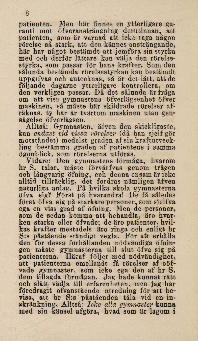 patienten. Men här finnes en ytterligare ga» ranti mot öfveransträngning derutinnan, att patienten, som är varnad att icke taga någon rörelse så stark, att den kännes ansträngande, här har något bestämdt att jemföra sin styrka med och derför lättare kan välja den rörelse¬ styrka, som passar för hans krafter. Som den sålunda bestämda rörelsestyrkan kan bestämdt uppgifvas och antecknas, så är det lätt, att de följande dagarne ytterligare kontrollera, om den verkligen passar. Då det sålunda är iråga om att visa gymnastens öfverlägsenhet öfver maskinen, så måste här skildrade rörelser af- räknas, ty här är tvärtom maskinen utan gen- sägelse öfverlägsen. Alltså: Gymnasten, äfven den skickligaste, kan endast vid vissa rörelser (då han sjelfgör motståndet) medelst graden af sin kraftutveck¬ ling bestämma graden af patientens i samma ögonblick, som rörelserna utföras. Vidare: Den gymnastens förmåga, hvarom hr S. talar,, måste förvärfvas genom trägen och. långvarig öfning, och denna ensam är ieke alltid tillräcklig, det fordras nämligen äfven naturliga anlag. På hvilka skola gymnasterna öfva sig? Först på hvarandra! De få således först öfva sig på starkare personer, som sjelfva ega en viss grad af öfning. Men de personer, som de sedan komma att behandla, äro hvar- ken starka eller öfvade: de äro patienter, hvil- kas krafter mestadels äro ringa och enligt hr S:s påstående ständigt vexla. För att erhålla den för dessa förhållanden nödvändiga öfnin- gen måste gymnasterna till slut öfva sig på patienterna. Häraf följer med nödvändighet, att patienterna emellanåt få rörelser af oöf- vade gymnaster, som ieke ega den af hr S. dem tillagda förmågan. Jag hade kunnat rätt och slätt vädja till erfarenheten, men jag har föredragit ofvanstående utredning för att be¬ visa, att hr S:s påståenden tåla vid en in¬ skränkning, Alltså; Icke alla gymnaster kunna med sin känsel afgöra, hvad som är lagom i