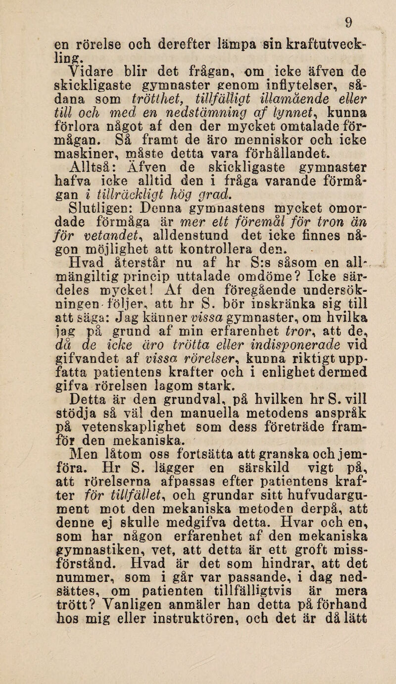 en rörelse och derefter lämpa sin kraftutveck¬ ling. Vidare blir det frågan, om icke äfven de skickligaste gymnaster genom inflytelser, så¬ dana som trötthet, tillfälligt illamående eller till och med en nedstämning af lynnet, kunna förlora något af den der mycket omtalade för¬ mågan. Så framt de äro menniskor och icke maskiner, måste detta vara förhållandet. Alltså: Äfven de skickligaste gymnaster hafva icke alltid den i fråga varande förmå¬ gan i tillräckligt hög grad. Slutligen: Denna gymnastens mycket omor- dade förmåga är mer elt föremål för tron än för vetandet, alldenstund det icke finnes nå¬ gon möjlighet att kontrollera den. Hvad återstår nu af hr S:s såsom en all¬ mängiltigprincip uttalade omdöme? Icke sär¬ deles mycket! Af den föregående undersök¬ ningen följer, att hr S. bör inskränka sig till att säga: Jag känner vissa gymnaster, om hvilka jag på grund af min erfarenhet tror< att de, då de icke äro trötta eller indisponerade vid gifvandet af vissa rörelser, kunna riktigt upp¬ fatta patientens krafter och i enlighet dermed gifva rörelsen lagom stark. Detta är den grundval, på hvilken hr S. vill stödja så väl den manuella metodens anspråk på vetenskaplighet som dess företräde fram¬ för den mekaniska. Men låtom oss fortsätta att granska och jem- föra. Hr S. lägger en särskild vigt på, att rörelserna afpassas efter patientens kraf¬ ter för tillfället, och grundar sitt hufvudargu- ment mot den mekaniska metoden derpå, att denne ej skulle medgifva detta. Hvar och en, som har någon erfarenhet af den mekaniska gymnastiken, vet, att detta är ett groft miss¬ förstånd. Hvad är det som hindrar, att det nummer, som i går var passande, i dag ned- sättes, om patienten tillfälligtvis är mera trött? Vanligen anmäler han detta påförhand hos mig eller instruktören, och det är då lätt