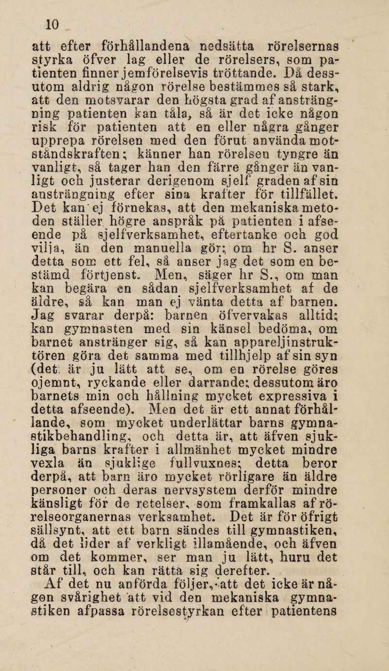 att efter förhållandena nedsätta rörelsernas styrka öfver lag eller de rörelsers, som pa¬ tienten finner jemförelsevis tröttande. Dä dess¬ utom aldrig någon rörelse bestämmes så stark, att den motsvarar den högsta grad af ansträng¬ ning patienten kan tåla, så är det icke någon risk för patienten att en eller några gånger upprepa rörelsen med den förut använda mot¬ ståndskraften; känner han rörelsen tyngre än vanligt, så tager han den färre gånger än van¬ ligt och justerar dengenom sjelf graden af sin ansträngning efter sina krafter för tillfället. Det kan ej förnekas, att den mekaniskameto¬ den ställer högre anspråk pä patienten i afse- ende på sjelfverksamhet, eftertanke och god vilja, än den manuella gör; om hr S. anser detta sorc ett fel, så anser jag det som en be¬ stämd förtjenst. Men, säger hr S., om man kan begära en sådan sjelfverksamhet af de äldre, så kan man ej vänta detta af barnen. Jag svarar derpå: barnen öfvervakas alltid; kan gymnasten med sin känsel bedöma, om barnet anstränger sig, så kan appareljinstruk- tören göra det samma med tillhjelp af sin syn (det är ju lätt att se, om en rörelse göres ojemnt, ryckande eller darrande; dessutom ärq barnets min och hållning mycket expressiva i detta afseende). Men det är ett annat förhål¬ lande, som mycket underlättar barns gymna¬ stikbehandling, och detta är, att äfven sjuk¬ liga baros krafter i allmänhet mycket mindre vexla än sjuklige fullvuxnes; detta beror derpå, att barn äro mycket rörligare än äldre personer och deras nervsystem derför mindre känsligt för de reteiser, som framkallas af rö- reiseorganernas verksamhet. Det är för öfrigt sällsynt, att ett barn sändes till gymnastiken, då det lider af verkligt illamående, och äfven om det kommer, ser man ju lätt, huru det står till, och kan rätta sig derefter. Af det nu anförda följer,*iatt det icke är nå¬ gon svårighet att vid den mekaniska gymna¬ stiken afpassa rörelsestyrkan efter patientens