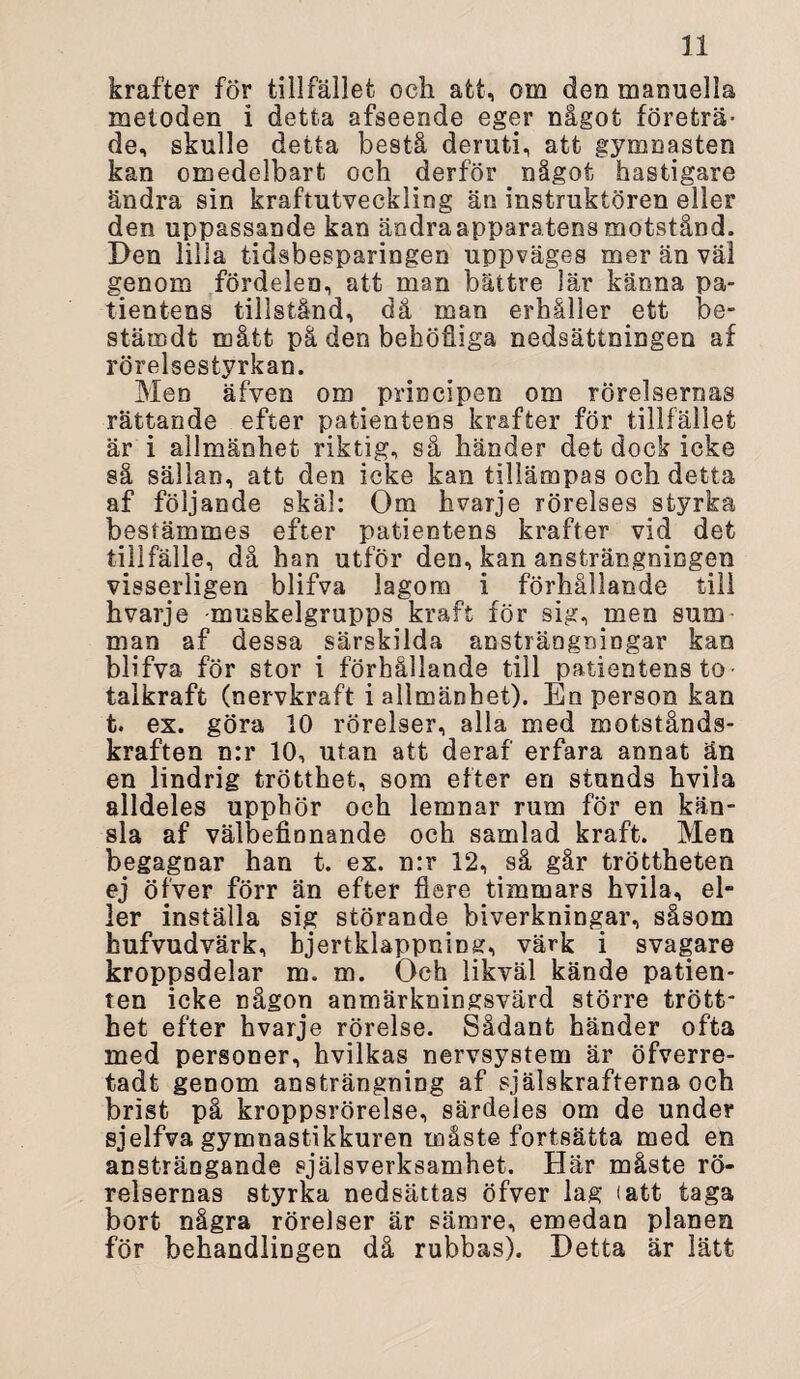 krafter för tillfället och att, om den manuella metoden i detta afseende eger något företrä¬ de, skulle detta bestå deruti, att gymnasten kan omedelbart och derför _ något hastigare ändra sin kraftutveckling än instruktören eller den uppassande kan ändra apparatens motstånd. Den lilla tidsbesparingen uppväges mer än väl genom fördelen, att man bättre lär känna pa¬ tientens tillstånd, då man erhåller ett be- stärndt mått på den behöfiiga nedsättningen af rörelsestyrkan. Men äfven om principen om rörelsernas rättande efter patientens krafter för tillfället är i allmänhet riktig, så händer det dock icke så sällan, att den icke kan tillämpas och detta af följande skäl: Om hvarje rörelses styrka bestämmes efter patientens krafter vid det tillfälle, då han utför den, kan ansträngningen visserligen blifva lagom i förhållande till hvarje muskelgrupps kraft för sig, men sum man af dessa särskilda ansträngningar kan blifva för stor i förhållande till patientens to • talkraft (nervkraft i allmänhet). En person kan t. ex. göra 10 rörelser, alla med motstånds¬ kraften n:r 10, utan att deraf erfara annat än en lindrig trötthet, som efter en stunds hvila alldeles upphör och lemnar rum för en kän¬ sla af välbefinnande och samlad kraft. Men begagnar han t. ex. n:r 12, så går tröttheten ej öfver förr än efter flere timmars hvila, el¬ ler inställa sig störande biverkningar, såsom hufvudvärk, bjertklappning, värk i svagare kroppsdelar m. m. Och likväl kände patien¬ ten icke någon anmärkningsvärd större trött¬ het efter hvarje rörelse. Sådant händer ofta med personer, hvilkas nervsystem är öfverre- tadt genom ansträngning af själskrafterna och brist på kroppsrörelse, särdeles om de under sjelfva gymnastikkuren måste fortsätta med en ansträngande själsverksamhet. Här måste rö¬ relsernas styrka nedsättas öfver lag (att taga bort några rörelser är sämre, emedan planen för behandlingen då rubbas). Detta är lätt