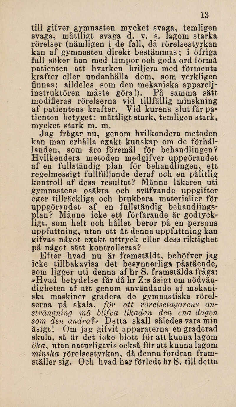 is till gifver gymnasten mvckefc svaga, temligen svaga, måttligt svaga d. v. s» lagom starka rörelser (nämligen i de fall, då rörelsestyrkan kan af gymnasten direkt bestämmas; i öfriga fall söker han med lämpor och goda ord förmå patienten att hvarken briljera med förmenta krafter eller undanhålla dem, som verkligen finnas: alldeles som den mekaniska apparelj- instruktören måste göra!). På samma sätt modifieras rörelserna vid tillfällig minskning af patientens krafter. Vid kurens slut får pa¬ tienten betyget: måttligt stark, temligen stark, mycket stark m. m. Jag frågar nu, genom hvilkendera metoden kan man erhålla exakt kunskap om de förhål¬ landen, som äro föremål för behandlingen? Hvilkendera metoden medgifver uppgörandet af en fullständig plan för behandlingen, ett regelmessigt fullföljande deraf och en pålitlig kontroll af dess resultat? Månne läkaren uti gymnastens osäkra och sväfvande uppgifter eger tillräckliga och brukbara materialier för uppgörandet af en fullständig behandlings¬ plan? Månne icke ett förfarande är godtyck¬ ligt, som helt och hållet beror på en persons uppfattning, utan att åt denna uppfattning kan gifvas något exakt uttryck eller dess riktighet på något sätt kontrolleras? Efter hvad nu är framstäldt, behöfver jag icke tillbakavisa det besynnerliga påstående, som ligger uti denna af hr S. framstälda fråga: »Hvad betydelse får då hr Z:s åsigt om nödvän¬ digheten af att genom användande af mekani¬ ska maskiner gradera de gymnastiska rörel¬ serna på skala, för att rörelsetagarens an¬ strängning må blifva likadan den ena dagen som den andrat» Hetta skall således vara min åsigt! Om jag gifvit apparaterna en graderad skala, så är det icke blott för att kunna lagom öka, utan naturligtvis också för att kunna lagom minska rörelsestyrkan, då denna fordran fram¬ ställer sig. Och hvad har förledt hr S. till detta