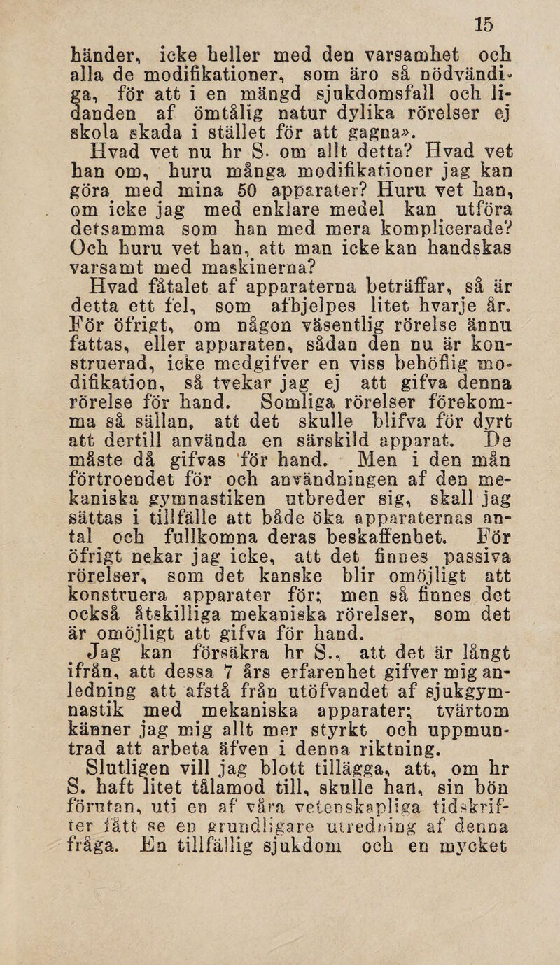 händer, icke heller med den varsamhet och alla de modifikationer, som äro så nödvändi» ga, för att i en mängd sjukdomsfall och li¬ danden af ömtålig natur dylika rörelser ej skola skada i stället för att gagna». Hvad vet nu hr S- om allt detta? Hvad vet han om, huru många modifikationer jag kan göra. med mina 50 apparater? Huru vet han, om icke jag med enklare medel kan. utföra detsamma som han med mera komplicerade? Och huru vet han, att man icke kan handskas varsamt med maskinerna? Hvad fåtalet af apparaterna beträffar, så är detta ett fel, som afbjelpes litet hvarje år. För öfrigt, om någon väsentlig rörelse ännu fattas, eller apparaten, sådan den nu är kon¬ struerad, icke medgifver en viss behöfiig mo¬ difikation, så tvekar jag ej att gifva denna rörelse för hand. Somliga rörelser förekom¬ ma så sällan, att det skulle blifva för dyrt att dertill använda en särskild apparat. De måste då gifvas ‘för hand. Men i den mån förtroendet för och användningen af den me¬ kaniska gymnastiken utbreder sig, skall jag sättas i tillfälle att både öka apparaternas an¬ tal och fullkomna deras beskaffenhet. För öfrigt nekar jag icke, att det. finnes, passiva rörelser, som det kanske blir omöjligt att konstruera apparater för; men så finnes det också åtskilliga mekaniska rörelser, som det är omöjligt att gifva för hand. Jag kan försäkra hr S., att det är långt ifrån, att dessa 7 års erfarenhet gifver mig an¬ ledning att afstå från utöfvandet af sjukgym¬ nastik med mekaniska apparater; tvärtom känner jag mig allt mer styrkt och uppmun¬ trad at.t arbeta äfven i denna riktning. Slutligen vill jag blott tillägga, att, om hr S. haft litet tålamod till, skulle han, sin bön förutan, uti en af våra vetenskapliga tidskrif¬ ter fått se en grundligare utredning af denna fråga. En tillfällig sjukdom och en mycket