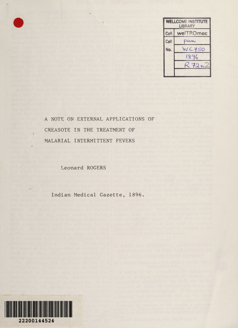 1 WELLCOME INSTITUTE 1 LIBRARY Coll. we!TR0mec J Call No. p-Ci/Vv l! WC|SO i%% R 73 A NOTE ON EXTERNAL APPLICATIONS OF CREASOTE IN THE TREATMENT OF MALARIAL INTERMITTENT FEVERS Leonard ROGERS Indian Medical Gazette, 1896. 22200144524