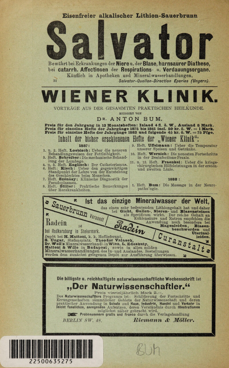 Eisenfreier alkalischer Lithion-S B e währt bei Erkrankungen der Niere u. der Blase, harnsaurer öiathese, bei catarrh. Äffectionen der Respirations- u. Verdauungsorgane. Käuflich in Apotheken und Mineralwa^serhandlungen. 31 Salmtor-Que/Ien-Direction Eperies (Ungarn). — WIENER KLINIK. VORTRÄGE AUS DER GESAMMTEN PRAKTISCHEN HEILKUNDE. REDIGIKT VON DR. ANTON BUM. Preis für den Jahrgang in 12 Monatsheften: Inland 4 3. ä. W<, Ausland 8 Mark. Preis für einzelne Hefte der Jahrgänge 1875 bis 1881 inol. 50 kr. ö. W. — 1 Mark. Preis für einzelne Hefte der Jahrgänge 1882 und folgende 45 kr. ö. W. -- 75 Pfge. Inhalt fler bisher erschienenen 1887: l. u. 2. Heft. X»o@bisch; Ueber die neueren Behandlungs weisen der Fettleibigkeit. 3. Heft. Schreiber: Hie mechanische Behand¬ lung der Lumbago. 4. u. 5. Heft. Englisch: Der Catbeterismus. 6. Heft: Kisch: Ueber den gegenwärtigen Standpunkt der Lehre von der Entstehung des Geschlechtes beim Menschen. 7. Heft. Szenäsy; Klinische Diagnostik der Pseudoplasmen. 8. Heft. Stiller: Praktische Bemerkungen über Herzkrankheiten. Helte iler „Wiener Kirnt“: 9. Heft. Uffelmann: Ueber die Temperatur unserer Speisen und Getränke. 10. Heft. Wernich; Die neuesten Fortschritte in der Desinfections-Praxis. 11. u. 12. Heft. Fraenkel: Ueber die kriegs¬ chirurgischen Hilfeleistungen in der ersten- und zweiten Linie. 1888 : l. Heft. B um: Die Massage in der Neuro- Pathologie. hadern Ist das einzige Mineralwasser der Welt, das einen sehr bedeutenden Lithiongehalt hat und daher bei Gicht, Gallen-, Nieren- und Blasensteinen als Specifieum wirkt. Der reiche Gehalt an Kohlensäure und Natron empfehlen die Anwendung noch besonders bei Magenleiden, Blasen- öei Radkersburg in Steiermark. Depot bei H. Mattom, k. k. Hoflieferant, / 0 77 leiden. S. Ungar, Stefansplatz, Theodor Valasek, Dr. Well’s Mineralwasserliand). in Wien, L. E&eskuty, Mattoni & Wille in Budapest, sowie in allen soliden Mineralwasserhandlungen des Tn- und Auslandes. Bestellungen werden dem zunächst gelegenen Depot zur Ausführung überwiesen. Die billigste u. reichhaltigste naturwissenschaftliche Wochenschrift ist „Der Naturwissenschaftler.“ Preis vierteljährlich Mark 2,—. Des Naturwissenschaftlers Programm ist: Schilderung der Fortschritte und Errungenschaften sämmtlicher Gebiete der Naturwissenschaft und deren praktischer Anwendung in Schule und Haus, Industrie, Handel und Verkehr in leicht fasslichen, anregenden Aufsätzen, deren Verständnis durch Illustrationen möglichst näher gebracht wird. [©gÜT Probenummern gratis und franco durch die Verlagshandlung Berlin sw. 48. Riemann & Möller.