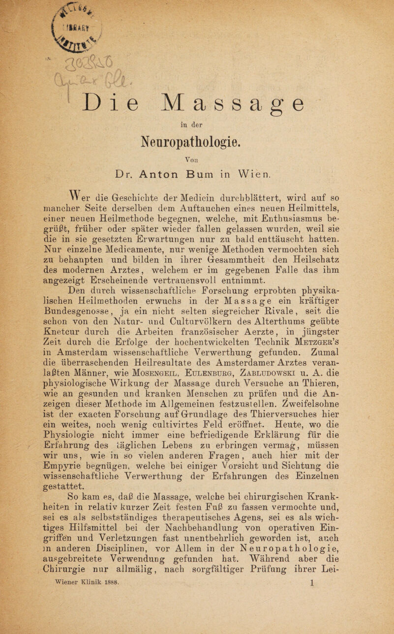 Massage in der Neuropathologie. Von Dr. Anton Bum in Wien. W er die Geschichte der Medicin durchblättert, wird auf so mancher Seite derselben dem Äuftauchen eines neuen Heilmittels, einer neuen Heilmethode begegnen, welche, mit Enthusiasmus be¬ grüßt, früher oder später wieder fallen gelassen wurden, weil sie die in sie gesetzten Erwartungen nur zu bald enttäuscht hatten. Nur einzelne Medicamente, nur wenige Methoden vermochten sich zu behaupten und bilden in ihrer Gesammtheit den Heilschatz des modernen Arztes, welchem er im gegebenen Falle das ihm angezeigt Erscheinende vertrauensvoll entnimmt. Den durch wissenschaftliche Forschung erprobten physika¬ lischen Heilmethoden erwuchs in der Massage ein kräftiger Bundesgenosse, ja ein nicht selten siegreicher Rivale, seit die schon von den Natur- und Culturvölkern des Alterthums geübte Knetcur durch die Arbeiten französischer Aerzte, in jüngster Zeit durch die Erfolge der hochentwickelten Technik Metzger’s in Amsterdam wissenschaftliche Verwerthung gefunden. Zumal die überraschenden Heilresultate des Amsterdamer Arztes veran- laßten Männer, wie Mosengeil, Eulenburg, Zabludowski u. A. die physiologische Wirkung der Massage durch Versuche an Thieren, wie an gesunden und kranken Menschen zu prüfen und die An¬ zeigen dieser Methode im Allgemeinen festzustellen. Zweifelsohne ist der exacten Forschung auf Grundlage des Thierversuches hier ein weites, noch wenig cultivirtes Feld eröffnet. Heute, wo die Physiologie nicht immer eine befriedigende Erklärung für die Erfahrung des täglichen Lebens zu erbringen vermag, müssen wir uns, wie in so vielen anderen Fragen , auch hier mit der Empyrie begnügen, welche bei einiger Vorsicht und Sichtung die wissenschaftliche Verwerthung der Erfahrungen des Einzelnen gestattet. So kam es, daß die Massage, welche bei chirurgischen Krank¬ heiten in relativ kurzer Zeit festen Fuß zu fassen vermochte und, sei es als selbstständiges therapeutisches Agens, sei es als wich¬ tiges Hilfsmittel bei der Nachbehandlung von operativen Ein- griifeti und Verletzungen fast unentbehrlich geworden ist, auch m anderen Disciplinen, vor Allem in der Neuropathologie, ausgebreitete Verwendung gefunden hat. Während aber die Chirurgie nur allmälig, nach sorgfältiger Prüfung ihrer Lei-