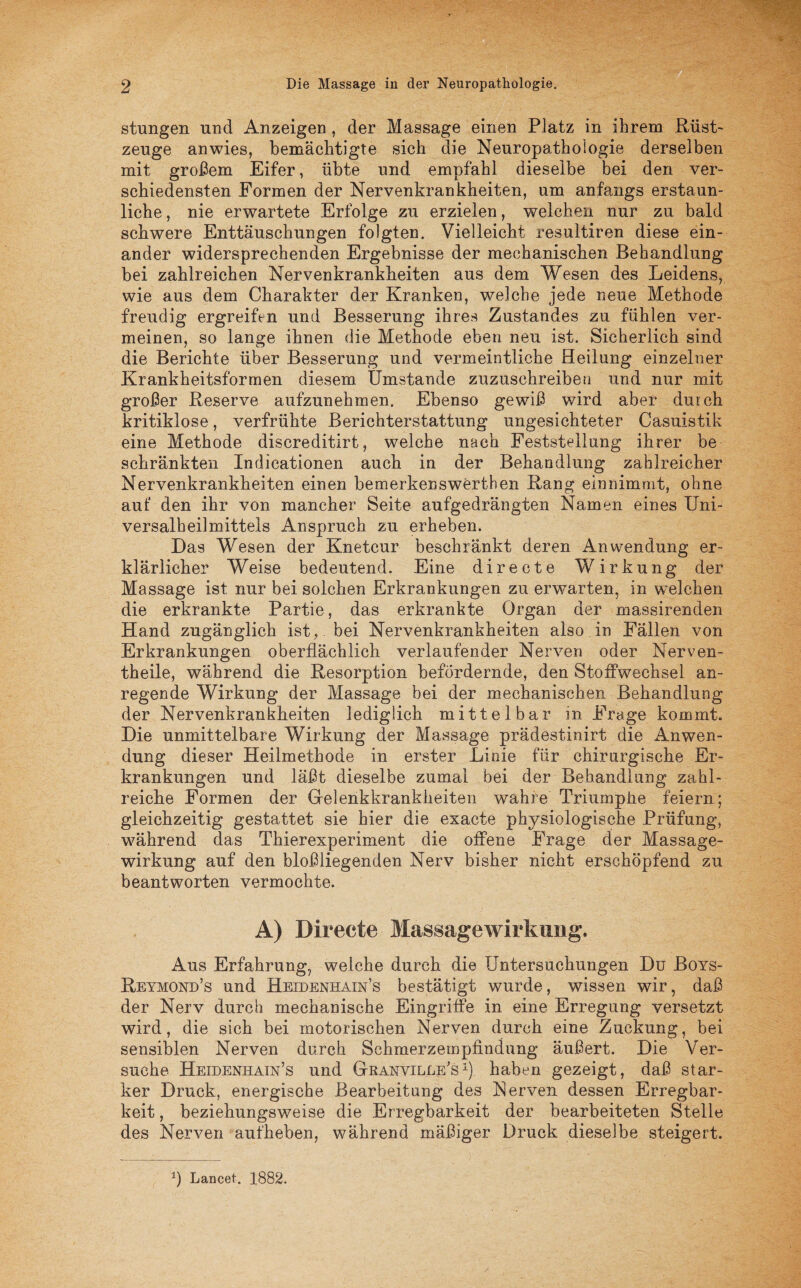 stungen und Anzeigen , der Massage einen Platz in ihrem Rüst¬ zeuge anwies, bemächtigte sich die Neuropathologie derselben mit großem Eifer, übte und empfahl dieselbe bei den ver¬ schiedensten Formen der Nervenkrankheiten, um anfangs erstaun¬ liche , nie erwartete Erfolge zu erzielen, welchen nur zu bald schwere Enttäuschungen folgten. Vielleicht resultiren diese ein¬ ander widersprechenden Ergebnisse der mechanischen Behandlung bei zahlreichen Nervenkrankheiten aus dem Wesen das Leidens, wie aus dem Charakter der Kranken, welche jede neue Methode freudig ergreifen und Besserung ihres Zustandes zu fühlen ver¬ meinen, so lange ihnen die Methode eben neu ist. Sicherlich sind die Berichte über Besserung und vermeintliche Heilung einzelner Krankheitsformen diesem Umstande zuzuschreibeu und nur mit großer Reserve aufzunehmen. Ebenso gewiß wird aber durch kritiklose, verfrühte Berichterstattung ungesichteter Casuistik eine Methode discreditirt, welche nach Feststellung ihrer be schränkten Indicationen auch in der Behandlung zahlreicher Nervenkrankheiten einen bemerkenswerthen Rang einnimmt, ohne auf den ihr von mancher Seite aufgedrängten Namen eines Uni¬ versalheilmittels Anspruch zu erheben. Das Wesen der Knetcur beschränkt deren Anwendung er¬ klärlicher Weise bedeutend. Eine directe Wirkung der Massage ist nur bei solchen Erkrankungen zu erwarten, in welchen die erkrankte Partie, das erkrankte Organ der massirenden Hand zugänglich ist, bei Nervenkrankheiten also in Fällen von Erkrankungen oberflächlich verlaufender Nerven oder Nerven- theile, während die Resorption befördernde, den Stoffwechsel an¬ regende Wirkung der Massage bei der mechanischen Behandlung der Nervenkrankheiten lediglich mittelbar in Frage kommt. Die unmittelbare Wirkung der Massage prädestinirt die Anwen¬ dung dieser Heilmethode in erster Linie für chirurgische Er¬ krankungen und läßt dieselbe zumal bei der Behandlung zahl¬ reiche Formen der Gelenkkrankheiten wahre Triumphe feiern; gleichzeitig gestattet sie hier die exacte physiologische Prüfung, während das Thierexperiment die offene Frage der Massage¬ wirkung auf den bloßliegenden Nerv bisher nicht erschöpfend zu beantworten vermochte. A) Directe Massagewirkimg. Aus Erfahrung, weiche durch die Untersuchungen Du Boys- Reymond’s und Heidenhain’s bestätigt wurde, wissen wir, daß der Nerv durch mechanische Eingriffe in eine Erregung versetzt wird, die sich bei motorischen Nerven durch eine Zuckung, bei sensiblen Nerven durch Schmerzempfindung äußert. Die Ver¬ suche Heidenhain’s und Granville'sx) haben gezeigt, daß star¬ ker Druck, energische Bearbeitung des Nerven dessen Erregbar¬ keit , beziehungsweise die Erregbarkeit der bearbeiteten Stelle des Nerven aufheben, während mäßiger Druck dieselbe steigert. *) Lancet. 1882.