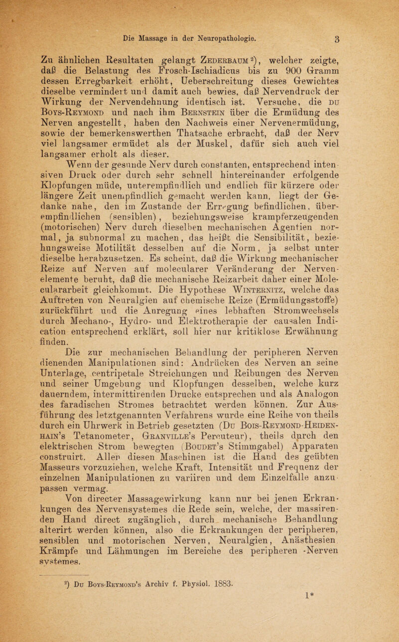 Zu ähnlichen Resultaten gelangt Zederbaum 2), welcher zeigte, daß die Belastung des Frosch-Ischiadicus bis zu 900 Gramm dessen Erregbarkeit erhöht, Ueberschreitung dieses Gewichtes dieselbe vermindert und damit auch bewies, daß Nervendruck der Wirkung der Nervendehnung identisch ist. Versuche, die du Boys-Reymond und nach ihm Bernstein über die Ermüdung des Nerven angestellt, haben den Nachweis einer Nervenermüdung, sowie der bemerkenswerthen Thatsache erbracht, daß der Nerv viel langsamer ermüdet als der Muskel, dafür sich auch viel langsamer erholt als dieser. Wenn der gesunde Nerv durch constanten, entsprechend inten¬ siven Druck oder durch sehr schnell hintereinander erfolgende Klopfungen müde, unterempfindlich und endlich für kürzere oder längere Zeit unempfindlich gemacht werden kann, liegt der Ge¬ danke nahe, den im Zustande der Erregung befindlichen, über¬ empfindlichen (sensiblen) , beziehungsweise krampferzeugenden (motorischen) Nerv durch dieselben mechanischen Agentien nor¬ mal , ja subnormal zu machen, das heißt die Sensibilität, bezie¬ hungsweise Motilität desselben auf die Norm, ja selbst unter dieselbe herabzusetzen. Es scheint, daß die Wirkung mechanischer Reize auf Nerven auf molecularer Veränderung der Nerven- elemente beruht, daß die mechanische Reizarbeit daher einer Mole¬ eulararbeit gleichkommt. Die Hypothese Winternitz, welche das Auftreten von Neuralgien auf chemische Reize (Ermüdungsstoffe) zurückführt und die Anregung eines lebhaften Stromwechsels durch Mechano-, Hydro- und Elektrotherapie der causaien Indi- cation entsprechend erklärt, soll hier nur kritiklose Erwähnung finden. Die zur mechanischen Behandlung der peripheren Nerven dienenden Manipulationen sind: Andrücken des Nerven an seine Unterlage, centripetale Streichungen und Reibungen des Nerven und seiner Umgebung und Klopfungen desselben, welche kurz dauerndem, intermittirenden Drucke entsprechen und als Analogon des faradischen Stromes betrachtet werden können. Zur Aus¬ führung des letztgenannten Verfahrens wurde eine Reihe von theils durch ein Uhrwerk in Betrieb gesetzten (Du Bois-Reymond-Heiden- hain’s Tetanometer, Granville’s Percuteur), theils durch den elektrischen Strom bewegten (Boudet’s Stimmgabel) Apparaten construirt. Allen diesen Maschinen ist die Hand des geübten Masseurs vorzuziehen, welche Kraft, Intensität und Frequenz der einzelnen Manipulationen zu variiren und dem Einzelfalle anzu passen vermag. Von directer Massage Wirkung kann nur bei jenen Erkran¬ kungen des Nervensystemes die Rede sein, welche, der massiren- den Hand direct zugänglich, durch mechanische Behandlung alterirt werden können, also die Erkrankungen der peripheren, sensiblen und motorischen Nerven, Neuralgien, Anästhesien Krämpfe und Lähmungen im Bereiche des peripheren -Nerven svstemes. 2) Du Boys-Reymond’s Archiv f. Pbysiol. 1883. 1*