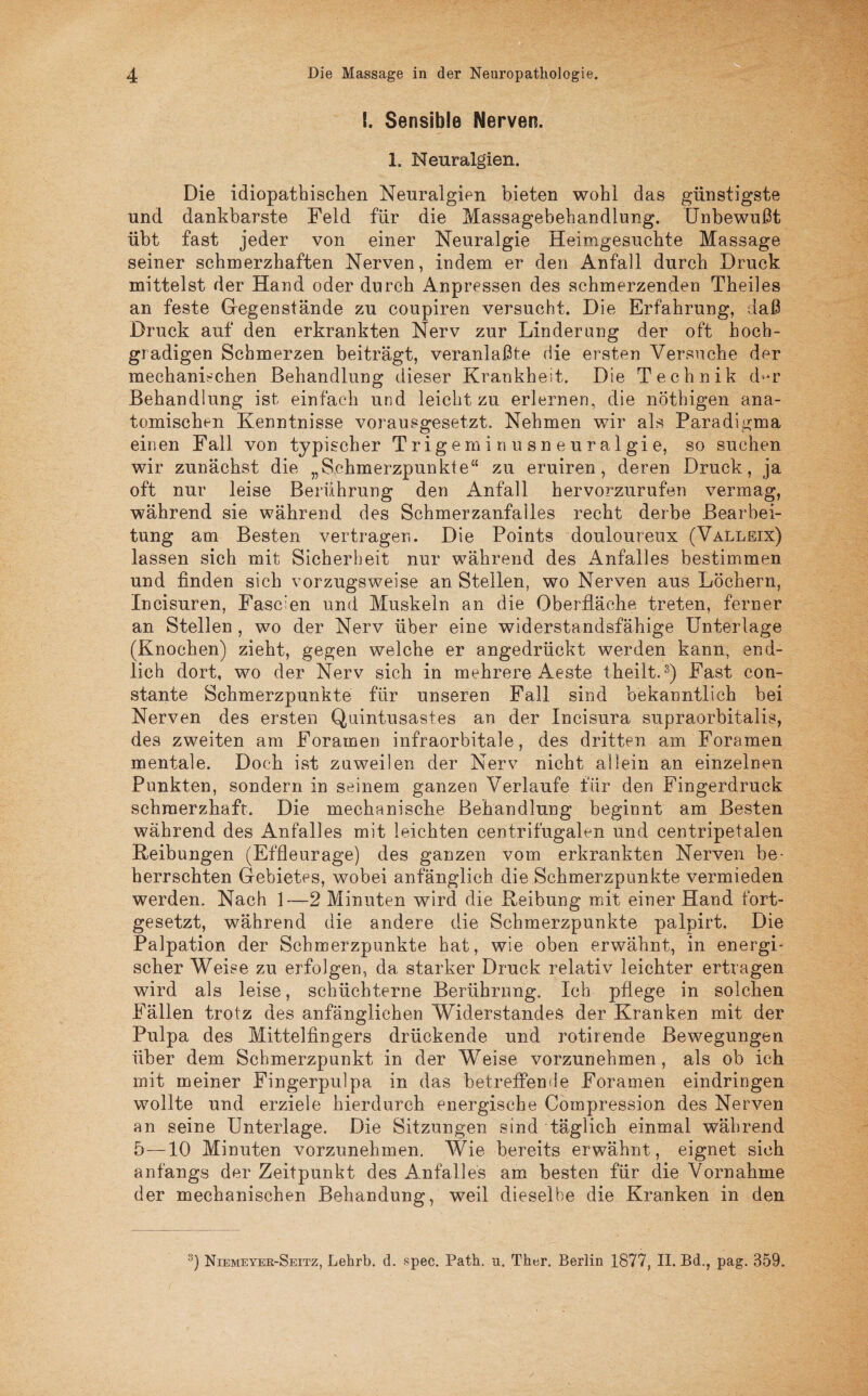 !. Sensible Nerven. 1. Neuralgien. Die idiopathischen Neuralgien bieten wohl das günstigste und dankbarste Feld für die Massagebehandlung. Unbewußt übt fast jeder von einer Neuralgie Heimgesuchte Massage seiner schmerzhaften Nerven, indem er den Anfall durch Druck mittelst der Hand oder durch Anpressen des schmerzenden Theiles an feste Gegenstände zu coupiren versucht. Die Erfahrung, daß Druck auf den erkrankten Nerv zur Linderung der oft hoch¬ gradigen Schmerzen beiträgt, veranlaßte die ersten Versuche der mechanischen Behandlung dieser Krankheit. Die Technik d^r Behandlung ist einfach und leicht zu erlernen, die nöthigen ana¬ tomischen Kenntnisse vorausgesetzt. Nehmen wir als Paradigma einen Fall von typischer Trigeminusneuralgie, so suchen wir zunächst die „Schmerzpunkte“ zu eruiren, deren Druck, ja oft nur leise Berührung den Anfall hervorzurufen vermag, während sie während des Schmerzanfalles recht derbe Bearbei¬ tung am Besten vertragen. Die Points douloureux (Valleix) lassen sich mit Sicherheit nur während des Anfalles bestimmen und finden sich vorzugsweise an Stellen, wo Nerven aus Löchern, Incisuren, Fasc’en und Muskeln an die Oberfläche treten, ferner an Stellen , wo der Nerv über eine widerstandsfähige Unterlage (Knochen) zieht, gegen welche er angedrückt werden kann, end¬ lich dort, wo der Nerv sich in mehrere Aeste tHeilt.3) Fast con- stante Schmerzpunkte für unseren Fall sind bekanntlich bei Nerven des ersten Quintusastes an der Incisura supraorbitalis, des zweiten am Foramen infraorbitale, des dritten am Foramen mentale. Doch ist zuweilen der Nerv nicht allein an einzelnen Punkten, sondern in seinem ganzen Verlaufe für den Fingerdruck schmerzhaft. Die mechanische Behandlung beginnt am Besten während des Anfalles mit leichten centrifugalen und centripetalen Reibungen (Effleurage) des ganzen vom erkrankten Nerven be¬ herrschten Gebietes, wobei anfänglich die Sehmerzpunkte vermieden werden. Nach 1—2 Minuten wird die Reibung mit einer Hand fort¬ gesetzt, während die andere die Schmerzpunkte palpirt. Die Palpation der Schmerzpunkte hat, wie oben erwähnt, in energi¬ scher Weise zu erfolgen, da starker Druck relativ leichter ertragen wird als leise, schüchterne Berührung. Ich pflege in solchen Fällen trotz des anfänglichen Widerstandes der Kranken mit der Pulpa des Mittelfingers drückende und rotirende Bewegungen über dem Schmerzpunkt in der Weise vorzunehmen, als ob ich mit meiner Fingerpulpa in das betreffen de Foramen eindringen wollte und erziele hierdurch energische Compression des Nerven an seine Unterlage. Die Sitzungen sind täglich einmal während 5—10 Minuten vorzunehmen. Wie bereits erwähnt, eignet sich anfangs der Zeitpunkt des Anfalles am besten für die Vornahme der mechanischen Behandung, weil dieselbe die Kranken in den 3) Niemeyer-Seitz, Lehrb. d. spec. Path. u. Ther. Berlin 1877, II. Bd., pag. 359.