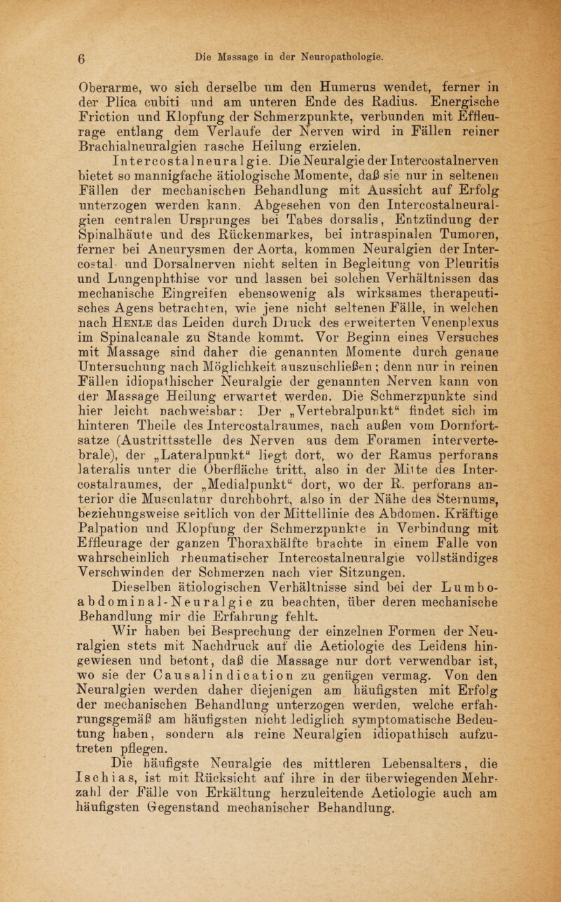 Oberarme, wo sich derselbe mn den Humerus wendet, ferner in der Plica cubiti und am unteren Ende des Radius. Energische Friction und Klopfung der Schmerzpunkte, verbunden mit Effleu- rage entlang dem Verlaufe der Nerven wird in Fällen reiner Brachialneuralgien rasche Heilung erzielen. Interkostalneuralgie. Die Neuralgie der Intercostalnerven bietet so mannigfache ätiologische Momente, daß sie nur in seltenen Fällen der mechanischen Behandlung mit Aussicht auf Erfolg unterzogen werden kann. Abgesehen von den IntereostalneuraJ- gien centralen Ursprunges bei Tabes dorsalis, Entzündung der Spinalhäute und des Rückenmarkes, bei intraspinalen Tumoren, ferner bei Aneurysmen der Aorta, kommen Neuralgien derlnter- costal- und Dorsalnerven nicht selten in Begleitung von Pleuritis und Lungenphthise vor und lassen bei solchen Verhältnissen das mechanische Eingreifen ebensowenig als wirksames therapeuti¬ sches Agens betrachten, wie jene nicht seltenen Fälle, in welchen nach Henle das Leiden durch Druck des erweiterten Venenplexus im Spinalcanale zu Stande kommt. Vor Beginn eines Versuches mit Massage sind daher die genannten Momente durch genaue Untersuchung nach Möglichkeit auszuschließen; denn nur in reinen Fällen idiopathischer Neuralgie der genannten Nerven kann von der Massage Heilung erwartet werden. Die Schmerzpunkte sind hier leicht nachweisbar: Der „Vertebralpunkt“ findet sich im hinteren Theile des Intercostalraumes, nach außen vom Dornfort¬ satze (Austrittsstelle des Nerven aus dem Foramen interverte¬ brale), der „Lateralpunkt“ liegt dort, wo der Ramus perforans lateralis unter die Oberfläche tritt, also in der Mitte des Inter¬ costalraumes, der „Medialpunkt“ dort, wo der R. perforans an¬ terior die Musculatur durchbohrt, also in der Nähe des Sternums, beziehungsweise seitlich von der Mittellinie des Abdomen. Kräftige Palpation und Klopfung der Sehmerzpunkte in Verbindung mit Effleurage der ganzen Thoraxbälfte brachte in einem Falle von wahrscheinlich rheumatischer Intercostalneuralgie vollständiges Verschwinden der Schmerzen nach vier Sitzungen. Dieselben ätiologischen Verhältnisse sind bei der Lumbo- abdominal-Neuralgie zu beachten, über deren mechanische Behandlung mir die Erfahrung fehlt. Wir haben bei Besprechung der einzelnen Formen der Neu¬ ralgien stets mit Nachdruck auf die Aetiologie des Leidens hin¬ gewiesen und betont, daß die Massage nur dort verwendbar ist, wo sie der Causalin dicati on zu genügen vermag. Von den Neuralgien werden daher diejenigen am häufigsten mit Erfolg der mechanischen Behandlung unterzogen werden, welche erfah¬ rungsgemäß am häufigsten nicht lediglich symptomatische Bedeu¬ tung haben, sondern als reine Neuralgien idiopathisch aufzu¬ treten pflegen. Die häufigste Neuralgie des mittleren Lebensalters, die Ischias, ist mit Rücksicht auf ihre in der überwiegenden Mehr¬ zahl der Fälle von Erkältung herzuleitende Aetiologie auch am häufigsten Gegenstand mechanischer Behandlung.