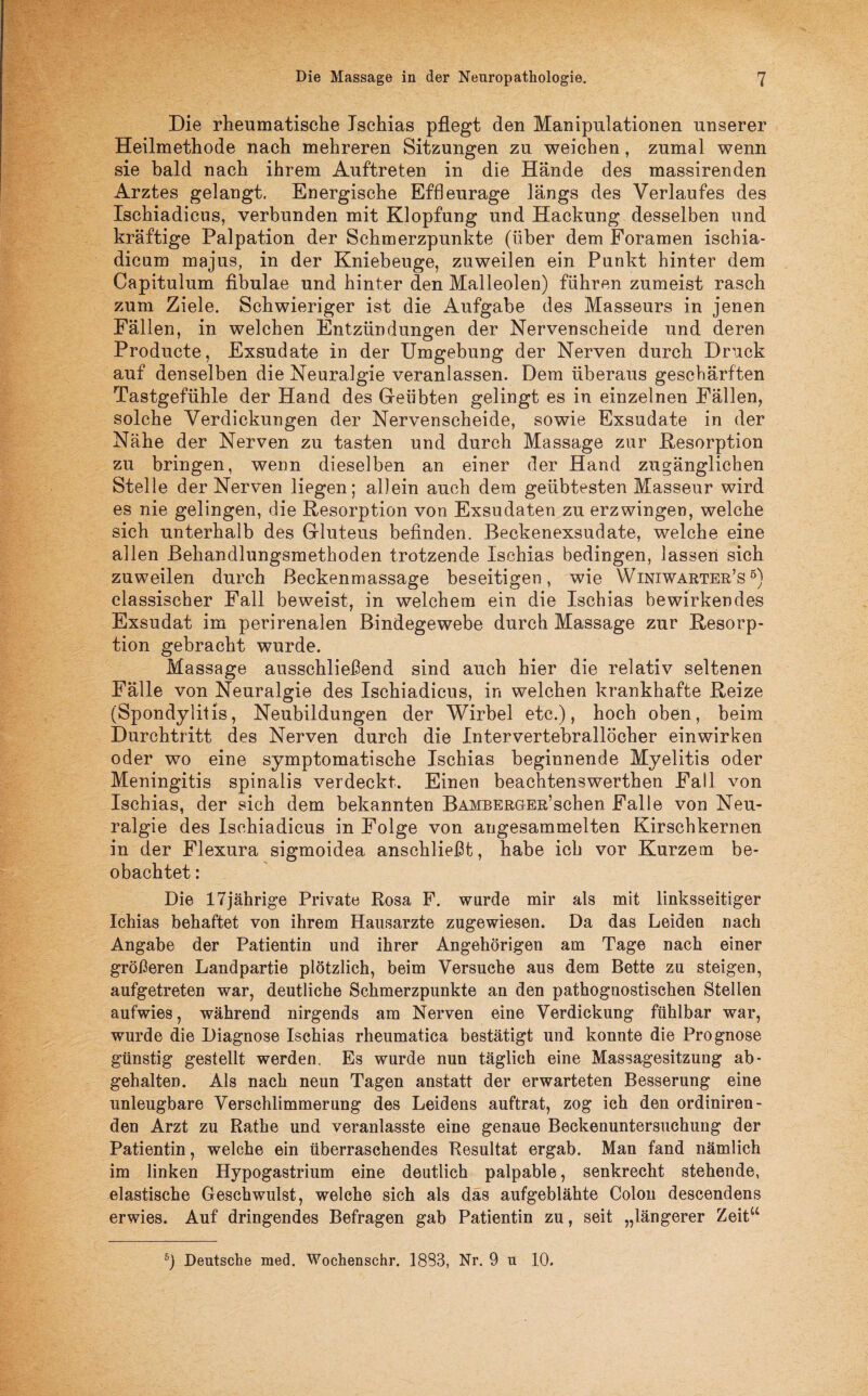 Die rheumatische Ischias pflegt den Manipulationen unserer Heilmethode nach mehreren Sitzungen zu weichen, zumal wenn sie bald nach ihrem Auftreten in die Hände des massirenden Arztes gelangt. Energische Effleurage längs des Verlaufes des Ischiadicus, verbunden mit Klopfung und Hackung desselben und kräftige Palpation der Schmerzpunkte (über dem Foramen ischia- dicum majus, in der Kniebeuge, zuweilen ein Punkt hinter dem Capitulum fibulae und hinter den Malleolen) führen zumeist rasch zum Ziele. Schwieriger ist die Aufgabe des Masseurs in jenen Fällen, in welchen Entzündungen der Nervenscheide und deren Producte, Exsudate in der Umgebung der Nerven durch Druck auf denselben die Neuralgie veranlassen. Dem überaus geschärften Tastgefühle der Hand des Geübten gelingt es in einzelnen Fällen, solche Verdickungen der Nervenscheide, sowie Exsudate in der Nähe der Nerven zu tasten und durch Massage zur Desorption zu bringen, wenn dieselben an einer der Hand zugänglichen Stelle der Nerven liegen; allein auch dem geübtesten Masseur wird es nie gelingen, die Resorption von Exsudaten zu erzwingen, welche sich unterhalb des Grluteus befinden. Beckenexsudate, welche eine allen Behandlungsmethoden trotzende Ischias bedingen, lassen sich zuweilen durch ßeckenmassage beseitigen, wie Winiwarter’s5) classischer Fall beweist, in welchem ein die Ischias bewirkendes Exsudat im perirenalen Bindegewebe durch Massage zur Resorp¬ tion gebracht wurde. Massage ausschließend sind auch hier die relativ seltenen Fälle von Neuralgie des Ischiadicus, in welchen krankhafte Reize (Spondylitis, Neubildungen der Wirbel etc.), hoch oben, beim Durchtritt des Nerven durch die Intervertebrallöcher einwirken oder wo eine symptomatische Ischias beginnende Myelitis oder Meningitis spinalis verdeckt. Einen beachtenswerthen Fall von Ischias, der sich dem bekannten BAMBERGEß’schen Falle von Neu¬ ralgie des Ischiadicus in Folge von angesammelten Kirschkernen in der Flexura sigmoidea anschließt, habe ich vor Kurzem be¬ obachtet : Die 17jährige Private Rosa F. wurde mir als mit linksseitiger Xchias behaftet von ihrem Hausarzte zugewiesen. Da das Leiden nach Angabe der Patientin und ihrer Angehörigen am Tage nach einer größeren Landpartie plötzlich, beim Versuche aus dem Bette zu steigen, aufgetreten war, deutliche Schmerzpunkte an den pathognostischen Stellen aufwies, während nirgends am Nerven eine Verdickung fühlbar war, wurde die Diagnose Ischias rheumatica bestätigt und konnte die Prognose günstig gestellt werden. Es wurde nun täglich eine Massagesitzung ab- gehalten. Als nach neun Tagen anstatt der erwarteten Besserung eine unleugbare Verschlimmerung des Leidens auftrat, zog ich den ordiniren- den Arzt zu Rathe und veranlasste eine genaue Beckenuntersuchung der Patientin, welche ein überraschendes Resultat ergab. Man fand nämlich im linken Hypogastrium eine deutlich palpable, senkrecht stehende, elastische Geschwulst, welche sich als das aufgeblähte Colon descendens erwies. Auf dringendes Befragen gab Patientin zu, seit „längerer Zeitu 5) Deutsche med. Wochenschr. 1888, Nr. 9 u 10.