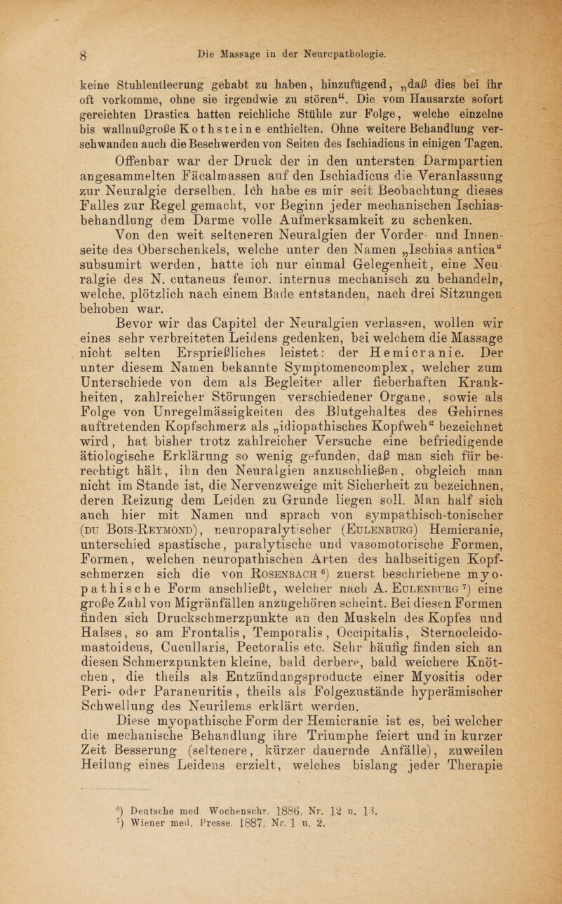 keine Stuhlentleerung gehabt zu haben, hinzufügend, „daß dies bei ihr oft vorkomme, ohne sie irgendwie zu stören“. Die vom Hausarzte sofort gereichten Drastica hatten reichliche Stühle zur Folge, welche einzelne bis wallnußgroße K o t h s t e i n e enthielten. Ohne weitere Behandlung ver¬ schwanden auch die Beschwerden von Seiten des Ischiadicus in einigen Tagen. Offenbar war der Druck der in den untersten Darmpartien angesammelten Fäcalmassen auf den Ischiadicus die Veranlassung zur Neuralgie derselben. Idh habe es mir seit Beobachtung dieses Falles zur Regel gemacht, vor Beginn jeder mechanischen Ischias¬ behandlung dem Darme volle Aufmerksamkeit zu schenken. Von den weit selteneren Neuralgien der Vorder- und Innen¬ seite des Oberschenkels, welche unter den Namen „Ischias antiea“ subsumirt werden, hatte ich nur einmal Gelegenheit, eine Neu ralgie des N. cutaneus femor. internus mechanisch zu behandeln, welche, plötzlich nach einem Bade entstanden, nach drei Sitzungen behoben war. Bevor wir das Capitel der Neuralgien verlassen, wollen wir eines sehr verbreiteten Leidens gedenken, bei welchem die Massage nicht selten Ersprießliches leistet: der Hemicranie. Der unter diesem Namen bekannte Symptomencomplex, welcher zum Unterschiede von dem als Begleiter aller fieberhaften Krank¬ heiten, zahlreicher Störungen . verschiedener Organe, sowie als Folge von Unregelmässigkeiten des Blutgehaltes des Gehirnes auftretenden Kopfschmerz als „idiopathisches Kopfweh“ bezeichnet wird, hat bisher trotz zahlreicher Versuche eine befriedigende ätiologische Erklärung so wenig gefunden, daß man sich für be¬ rechtigt hält, ibn den Neuralgien anzuschließen, obgleich man nicht im Stande ist, die Nervenzweige mit Sicherheit zu bezeichnen, deren Heizung dem Leiden zu Grunde liegen soll. Man half sich auch hier mit Namen und sprach von sympathisch-tonischer (du Bois-Heymond), neuroparalytischer (Eulenburg) Hemicranie, unterschied spastische, paralytische und vasomotorische Formen, Formen, welchen neuropathischen Arten des halbseitigen Kopf¬ schmerzen sich die von Hosenbach6) zuerst beschriebene mvo- pathische Form anschließt, welcher nach A. Eulenburg7) eine große Zahl von Migränfällen anzugehören scheint. Bei diesen Formen finden sich Druckschmerzpunkte an den Muskeln des Kopfes und Halses, so am Frontalis, Temporalis , Occipitalis , Sternocleido- mastoideus, Cucullaris, Pectoralis etc. Sehr häufig finden sich an diesen Schmerzpunkten kleine, bald derbere, bald weichere Knöt¬ chen , die theils als Entzündungsproducte einer Myositis oder Peri- oder Paraneuritis , theils als Folgezustände hyperämischer Schwellung des Neurilems erklärt werden, Diese myopathische Form der Hemicranie ist es, bei welcher die mechanische Behandlung ihre Triumphe feiert und in kurzer Zeit Besserung (seltenere, kürzer dauernde Anfälle), zuweilen Heilung eines Leidens erzielt, weiches bislang jeder Therapie 6) Deutsche med Wochensclir. 1886, Nr. 12 u. 11, 7) Wiener med. Fresse. 1887, Nr. 1 u. 2.