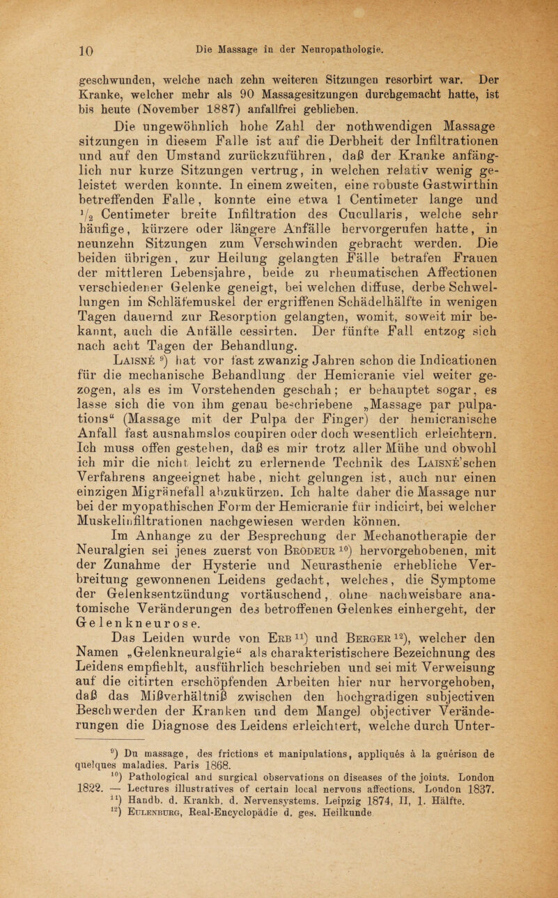 geschwunden, welche nach zehn weiteren Sitzungen resorbirt war. Der Kranke, welcher mehr als 90 Massagesitzungen durchgemacht hatte, ist bis heute (November 1887) anfallfrei geblieben. Die ungewöhnlich hohe Zahl der nothwendigen Massage Sitzungen in diesem Falle ist auf die Derbheit der Infiltrationen und auf den Umstand zurückzuführen, daß der Kranke anfäng¬ lich nur kurze Sitzungen vertrug, in welchen relativ wenig ge¬ leistet werden konnte. In einem zweiten, eine robuste Gastwirthin betreffenden Falle, konnte eine etwa 1 Centimeter lange und J/2 Centimeter breite Infiltration des Cucullaris, welche sehr häufige, kürzere oder längere Anfälle hervorgerufen hatte, in neunzehn Sitzungen zum Verschwinden gebracht werden. Die beiden übrigen, zur Heilung gelangten Fälle betrafen Frauen der mittleren Lebensjahre, beide zu rheumatischen Affectionen verschiedener Gelenke geneigt, bei welchen diffuse, derbe Schwel¬ lungen im Schläfemuskel der ergriffenen Schädelhälfte in wenigen Tagen dauernd zur Resorption gelangten, womit, soweit mir be¬ kannt, auch die Anfälle cessirten. Der fünfte Fall entzog sich nach acht Tagen der Behandlung. Laisne 9) hat vor fast zwanzig Jahren schon die Indicationen für die mechanische Behandlung der Hemicranie viel weiter ge¬ zogen, als es im Vorstehenden geschah; er behauptet sogar, es lasse sich die von ihm genau beschriebene „Massage par pulpa- tions“ (Massage mit der Pulpa der Finger) der hemicranische Anfall fast ausnahmslos coupiren oder doch wesentlich erleichtern. Ich muss offen gestehen, daß es mir trotz aller Mühe und obwohl ich mir die nicht leicht zu erlernende Technik des LAiSNE’schen Verfahrens angeeignet habe, nicht gelungen ist, auch nur einen einzigen Migränefall abzukürzen. Ich halte daher die Massage nur bei der myopathischen Form der Hemicranie für indicirt, bei welcher Muskelinfiltrationen nachgewiesen werden können. Im Anhänge zu der Besprechung der Mechanotherapie der Neuralgien sei jenes zuerst von Brodeur 10) hervorgehobenen, mit der Zunahme der Hysterie und Neurasthenie erhebliche Ver¬ breitung gewonnenen Leidens gedacht, welches, die Symptome der Gelenksentzündung vortäuschend,, ohne nachweisbare ana¬ tomische Veränderungen des betroffenen Gelenkes einhergeht, der Gelenkneurose. Das Leiden wurde von Erb 1:l) und Berger 12), welcher den Namen „Gelenkneuralgie“ als charakteristischere Bezeichnung des Leidens empfiehlt, ausführlich beschrieben und sei mit Verweisung auf die citirten erschöpfenden Arbeiten hier nur hervorgehoben, daß das Mißverhältniß zwischen den hochgradigen subjectiven Beschwerden der Kranken und dem Mangel objeetiver Verände¬ rungen die Diagnose des Leidens erleichtert, welche durch Unter- 9) Du massage, des frictions et manipulations, appliques a la guerison de quelques maladies. Paris 1868. 10) Pathological and surgieal observations on diseases of the joints. London 1822. — Lectures illustratives of certain local nervous affections. London 1837. 1X) Handb. d. Krankh. d. Nervensystems. Leipzig 1874, II, 1. Hälfte. 12) Eulenburg, Real-Encyclopädie d. ges. Heilkunde