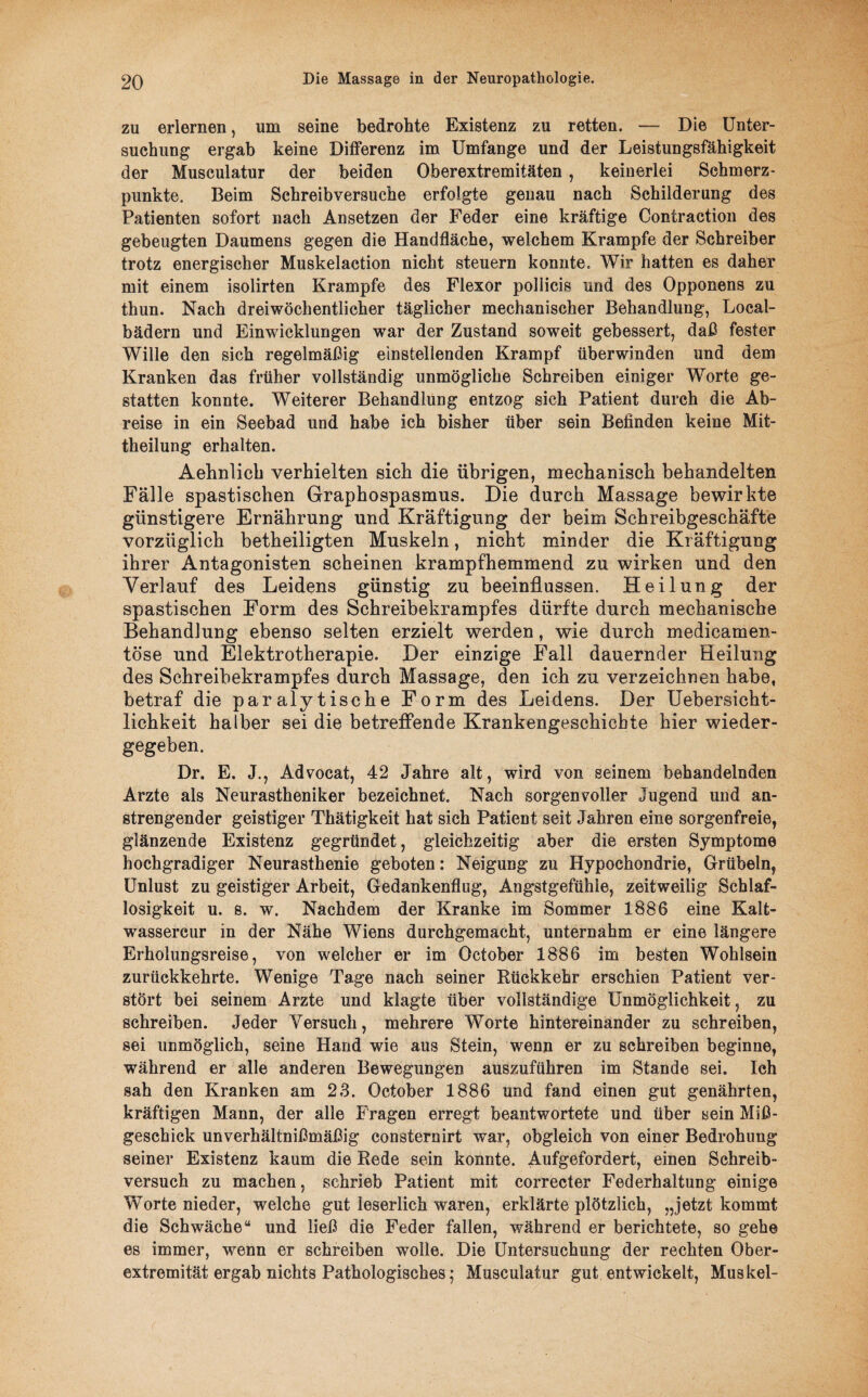 zu erlernen, um seine bedrohte Existenz zu retten. — Die Unter¬ suchung ergab keine Differenz im Umfange und der Leistungsfähigkeit der Musculatur der beiden Oberextremitäten , keinerlei Schmerz¬ punkte. Beim Schreibversuche erfolgte genau nach Schilderung des Patienten sofort nach Ansetzen der Feder eine kräftige Contraction des gebeugten Daumens gegen die Handfläche, welchem Krampfe der Schreiber trotz energischer Muskelaction nicht steuern konnte. Wir hatten es daher mit einem isolirten Krampfe des Flexor pollicis und des Opponens zu thun. Nach dreiwöchentlicher täglicher mechanischer Behandlung, Local¬ bädern und Einwicklungen war der Zustand soweit gebessert, daß fester Wille den sich regelmäßig einstellenden Krampf überwinden und dem Kranken das früher vollständig unmögliche Schreiben einiger Worte ge¬ statten konnte. Weiterer Behandlung entzog sich Patient durch die Ab¬ reise in ein Seebad und habe ich bisher über sein Befinden keine Mit¬ theilung erhalten. Aehnlicb verhielten sich die übrigen, mechanisch behandelten Fälle spastischen Graphospasmns. Die durch Massage bewirkte günstigere Ernährung und Kräftigung der beim Schreibgeschäfte vorzüglich betheiligten Muskeln, nicht minder die Kräftigung ihrer Antagonisten scheinen krampfhemmend zu wirken und den Verlauf des Leidens günstig zu beeinflussen. Heilung der spastischen Form des Schreibekrampfes dürfte durch mechanische Behandlung ebenso selten erzielt werden, wie durch medicamen- töse und Elektrotherapie. Der einzige Fall dauernder Heilung des Schreibekrampfes durch Massage, den ich zu verzeichnen habe, betraf die paralytische Form des Leidens. Der Uebersicht- lichkeit halber sei die betreffende Krankengeschichte hier wieder¬ gegeben. Dr. E. J., Advocat, 42 Jahre alt, wird von seinem behandelnden Arzte als Neurastheniker bezeichnet. Nach sorgenvoller Jugend und an¬ strengender geistiger Thätigkeit hat sich Patient seit Jahren eine sorgenfreie, glänzende Existenz gegründet, gleichzeitig aber die ersten Symptome hochgradiger Neurasthenie geboten: Neigung zu Hypochondrie, Grübeln, Unlust zu geistiger Arbeit, Gedankenflug, Angstgefühle, zeitweilig Schlaf¬ losigkeit u. s. w. Nachdem der Kranke im Sommer 1886 eine Kalt- wassercur in der Nähe Wiens durchgemacht, unternahm er eine längere Erholungsreise, von welcher er im October 1886 im besten Wohlsein zurückkehrte. Wenige Tage nach seiner Rückkehr erschien Patient ver¬ stört bei seinem Arzte und klagte über vollständige Unmöglichkeit, zu schreiben. Jeder Versuch, mehrere Worte hintereinander zu schreiben, sei unmöglich, seine Hand wie aus Stein, wenn er zu schreiben beginne, während er alle anderen Bewegungen auszuführen im Stande sei. Ich sah den Kranken am 23. October 1886 und fand einen gut genährten, kräftigen Mann, der alle Fragen erregt beantwortete und über sein Miß¬ geschick unverhältnißmäßig consternirt war, obgleich von einer Bedrohung seiner Existenz kaum die Rede sein konnte. Aufgefordert, einen Schreib¬ versuch zu machen, schrieb Patient mit correcter Federhaitung einige Worte nieder, welche gut leserlich waren, erklärte plötzlich, „jetzt kommt die Schwäche“ und ließ die Feder fallen, während er berichtete, so gehe es immer, wenn er schreiben wolle. Die Untersuchung der rechten Ober¬ extremität ergab nichts Pathologisches; Musculatur gut entwickelt, Muskel-