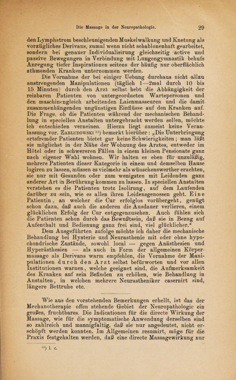 den Ly mph ström beschleunigenden Muskelwalkung und Knetung als vorzügliches Derivans, zumal wenn nicht schablonenhaft gearbeitet, sondern bei genauer Individualisirung gleichzeitig active und passive Bewegungen in Verbindung mit Lungengymnastik behufs Anregung tiefer Inspirationen seitens der häufig nur oberflächlich athmenden Kranken unternommen werden. Die Vornahme der bei einiger Uebung durchaus nicht allzu anstrengenden Manipulationen (täglich 1—2mal durch 10 bis 15 Minuten) durch den Arzt selbst hebt die Abhängigkeit der reizbaren Patienten von untergeordneten Wartepersonen und den maschinengleich arbeitenden Laienmasseuren und die damit zusammenhängenden ungünstigen Einflüsse auf den Kranken auf. Die Frage, ob die Patienten während der mechanischen Behand¬ lung in speciellen Anstalten untergebracht werden sollen, möchte ich entschieden verneinen. Hierzu liegt zumeist keine Veran¬ lassung vor. Zabludowski 33) bemerkt hierüber: „Die Unterbringung ortsfremder Patienten bietet gar keine Schwierigkeiten ; man läßt sie möglichst in der Nähe der Wohnung des Arztes, entweder im Hotel oder in schwereren Fällen in einem kleinen Pensionate ganz nach eigener Wahl wohnen. Wir halten es eben für unzuläßig, mehrere Patienten dieser Kategorie in einem und demselben Hause logiren zu lassen, müssen es vielmehr als wünschenswerther erachten, sie nur mit Gesunden oder zum wenigsten mit Leidenden ganz anderer Art in Berührung kommen zu lassen. In speciellen Anstalten verstehen es die Patienten trotz Isolirung, auf dem Laufenden darüber zu sein, wie es allen ihren Leidensgenossen geht. Eine Patientin, an welcher die Cur erfolglos vorübergeht, genügt schon dazu, daß auch die anderen die Ausdauer verlieren, einem glücklichen Erfolg der Cur entgegenzusehen. Auch fühlen sich die Patienten schon durch das Bewußtsein, daß sie in Bezug auf Aufenthalt und Bedienung ganz frei sind, viel glücklicher.“ Dem Ausgeführten zufolge möchte ich daher die mechanische Behandlung bei Hysterie und Neurasthenie mit oder ohne hypo¬ chondrische Zustände, sowohl local — gegen Anästhesien und Hyperästhesien — als auch in Form der allgemeinen Körper¬ massage als Derivans warm empfehlen, die Vornahme der Mani¬ pulationen durch den Arzt selbst befürworten und vor allen Institutionen warnen, welche geeignet sind, die Aufmerksamkeit des Kranken auf sein Befinden zu erhöhen, wie Behandlung in Anstalten, in welchen mehrere Neurastheniker casernirt sind, längere Bettruhe etc. Wie aus den vorstehenden Bemerkungen erhellt, ist das der Mechanotherapie offen stehende Gebiet der Neuropathologie ein großes, fruchtbares. Die Indicationen für die directe Wirkung der Massage, wie für die symptomatische Anwendung derselben sind so zahlreich und mannigfaltig, daß sie nur angedeutet, nicht er¬ schöpft werden konnten. Im Allgemeinen resumirt, möge für die Praxis festgehalten werden, daß eine directe Massagewirkung nur