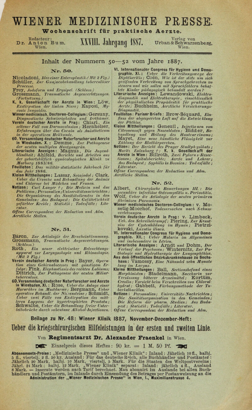 Wochenschrift für praktische Äerzte. Redacteur: YV1TTTT T L 1007 Verlag von Dr. Anton Bum, AAUll. JtüirGtlM 1001, Urban & Schwarzenberg, Wien. ^ « Wien. Inhalt der Nummern 50—52 vom Jahre 1887. Nr. 50. Nicoladoni, Ideeeiner Enteroplastik.(Mit 2 Fig.) Schüller, Zur Guajacobehandlung tuberculöser Processe. Frey, Jodoform und Erysipel. (Schluss.) Grossmann, Traumatische Augenverletzungen. (Fortsetzung.) K, k. Gesellschaft der Aerzte in Wien; Low, Exstirpation der linken Niere; Kaposi, My- cosis fungoides. Wiener medicinisch. Doctoren-Collegium: Gersuny, Diagnostische Schwierigkeiten und Irrthümer. Verein deutscher Aerzte in Prag: Chiari, Ein seltener Fall von Darmocclusion ; Hernheiser, Erfahrungen über das Cocain als Anästheticum in der operativen Heilkunde. 60. Versammlung deutscher Naturforscherund Aerzte in Wiesbaden. X.: Demme , Zur Pathogenese der acuten multiplen Hautgangrün. Literarische Anzeigen: Magnus, Die Jugend¬ blindheit; Alllfeld, Berichte und Arbeiten aus der geburtshilflich - gynäcologischen Klinik, zu Marburg 1885/86. Feuilleton : Das militär-statistische Jahrbuch für das Jahr 1886. Kleine Mittheilungen: Lassar, Sozojodol; Clark, Ueber die Ursache und Behandlung der Anämie und Chlorose bei Mädchen und Frauen. Notizen : Carl Langer f; Die Medicin und das Publicum ; Personalien; Universitätsnachrichten; Die Organisirung des Sanitätsdienstes in den Gemeinden; Aus Budapest; Die Gefährlichkeit gefärbter Kreide; Statistik; Todesfälle; Lite¬ ratur. Offene Correspondenz der Redaction und Adm. Aerztliche Stellen. Nr. 51. Bäron, Zur Aetiologie der Brucheinklemmung. Grossmann, Traumatische Augenverletzungen. (Schluss.) Roth, Ein neuer elektrischer Beleuchtungs¬ apparat zur Laryngoskopie und Rhinoskopie. (Mit 2 Fig.) Verein deutscher Aerzte in Prag : Bayer, Opera¬ tion eines Gehirnabscesses mit günstigem Er¬ folge; Fink, Elephantiasis des rechten Labiums; Diitrich, Zur Pathogenese der acuten Miliar- tuberculose. 60.Versammlung deutscher Naturforscher und Aerzte in Wiesbaden. XI.: Rose, Ueber die Anlage einer Harnröhre im Mastdarme; Bergmann, Ueber operative Behandl. der Nierensteine ; Schmidt, Ueber zwei Fälle von Exstirpation des mitt¬ leren Lappens der hypertrophirten Prostata; Schwalbe, Ueber die Behandlung freier Unter¬ leibsbrüche durch subcutane Alkohol-Injectionen. VI, Internationaler Congress für Hygiene und Demo¬ graphie. XI. : Ueber die Verbreitungswege der DiphtUeritis; Coen, Wie ist der stets um sich greifenden Verbreitung von Sprachgebrechen zu¬ steuern und wie sollen mit Sprachfehlern behaf¬ tete Kinder pädagogisch behandelt werden? Literarische Anzeigen : Lewandowski, Elektro- diagnostik und Elektrotherapie, einschliesslich der physikalischen Propädeutik für praktische Aerzte; Buchheim, Aerztliche Versicherungs- Diagnostik. Feuilleton: Pariser Briefe : Brow-Sequard, Ein¬ fluss der abgesperrten Luft auf die Entwicklung der Phthise. Kleine Mittheilungen : Geneuil, Injectionen von (Zitronensaft gegen Nasenbluten; Bidder, Be¬ handlung und Heilung des Hautcar cinoms; Mayet, Eine neue künstliche Flüssigkeit zur Zählung der Blutkörperchen. Notizen: Der Bericht des Prager Stadtphysikats ; Moritz Eulenburg f; K. k. Gesellschaft der Aerzte in Wien: Billroth, Zwei Pyloru s-Resec- tionen; Spitalsberichte; Aerzte und Lehrer/ Aus Budapest; Syphilis in Bosnien ; Tod esfälle ; Literatur. Offene Correspondenz der Redaction und Adm. Aerztliche Stellen. Nr. 53. Albert, Chirurgische Bemerkungen III. : Die secuncläre infectiöse Osteomyelitis u. Periostitis. Wolf, Ueber die Aetiologie der acuten primären fibrinösen Pneumonie. Wiener medicinisches Doctoren-Collegium : v. Mo- Setig-Moorhof, Todesursachen nach Schuss¬ verletzungen. Verein deutscher Aerzte in Prag: v. Limbeck, Ueb. den Schreibehrampf; Piering, Zur Kennt- niss der Cystenbildung im Hymen; Pietrzi- kOVSki, Luxatio iliaca. VI. Internationaler Congress für Hygiene und Demo¬ graphie. XII. : Ueber Malaria im Allgemeinen und insbesondere in Istrien. Literarische Anzeigen: Arndt und Dohm, Der Verlauf der Psychosen; Winternitz, Zur Pa¬ thologie und Hydrotherapie der Lungenphthise. Aus dem öffentlichen Bezirkskrankenhause zu Sechs¬ haus : Värnossy, Eine Nähnadel zehn Monate lang im Largnx. Kleine IVlittheilungen : Ball, Sectionsbefund eines Morphinisten; Stadelmann, Saccharin zur Versüssung bitterer Arzneimittel; KortÜm, Creolin; Vorsicht beim Verschreiben von Chloral- hydrat; Gabbett, Färbungsmethode der Tu¬ berkelbacillen. Notizen : Personalien; Universitäts-Nachrichten ; Die Sanitätsorganisation in den Gemeinden; Die Reform der pharm. Studien; Aus Buda¬ pest; Statistik; Todesfälle; Literatur. Offene Correspondenz der Redaction und Adm. Beilage zu Nr. 48: Wiener Klinik 1887, November-December-Heft: Ueber die kriegschirurgiscben Hilfeleistungen in der ersten und zweiten Linie. Von Regimentsarzt Dr. Alexander Fraenkel in Wien. Einzelpreis dieses Heftes: 90 kr. = 1 M. 50 Pf. 9Q Abonnements-Preise: „Medizinische Presse“ und „Wiener Klinik“: Inland: Jährlich 10fl., halhj. 5 fl., viertelj. 2 fl. 50 kr. Ausland: Für das deutsche Reich, alle Buchhändler und Postämter : Jährlich 20 Mark, halhj. 10 Mark, viertelj. 5 Mark. Für die Staaten des Weltpostvereins: Jährl. 24 Mark; halhj. 12 Mark. „Wiener Klinik“ separat: Inland: jährlich 4 fl., Ausland 8 Mark. — Inserate werden nach Tarif berechnet. Man abonnirt im Auslande hei allen Buch¬ händlern und Postämtern, im Inlande durch Einsendung des Betrages per Postanweisung an die