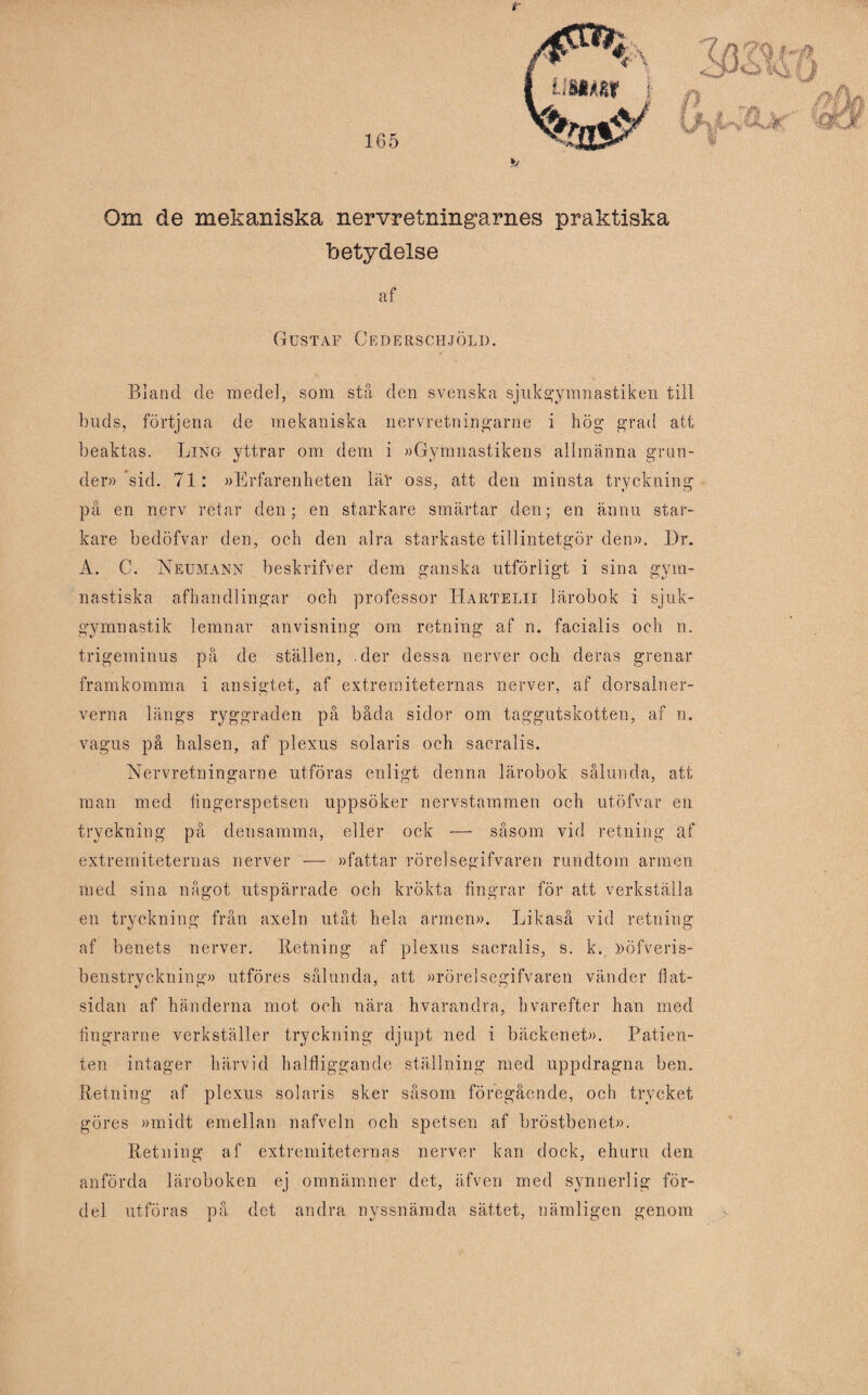 Om de mekaniska nervretningarnes praktiska betydelse af Gustaf Cederschjöld. Bland de medel, som stå den svenska sjukgymnastiken till buds, förtjena de mekaniska nervretningarne i hög grad att beaktas. Ling yttrar om dem i »Gymnastikens allmänna grun¬ der» sid. 71: »Erfarenheten lär oss, att den minsta tryckning på en nerv retar den; en starkare smärtar den; en ännu star¬ kare bedöfvar den, och den alra starkaste tillintetgör den». Dr. A. C. Neumann beskrifver dem ganska utförligt i sina gym¬ nastiska afhandlingar och professor Hartelix lärobok i sjuk¬ gymnastik lemnar anvisning om retning af n. facialis och n. trigeminus på de ställen, .der dessa nerver och deras grenar framkomma i ansigtet, af extremiteternas nerver, af dorsalner- verna längs ryggraden på båda sidor om taggutskotten, af n. vagus på halsen, af plexus Solaris och sacralis. Nervretningarne utföras enligt denna lärobok sålunda, att man med fingerspetsen uppsöker nervstammen och utöfvar en tryckning på densamma, eller ock — såsom vid retning af extremiteternas nerver — »fattar rörelsegifvaren rundtorn armen med sina något utspärrade och krökta fingrar för att verkställa en tryckning från axeln utåt hela armen». Likaså vid retning af benets nerver. Retning af plexus sacralis, s. k. »öfveris- benstryckning» utföres sålunda, att »rörelsegifvaren vänder flat¬ sidan af händerna mot och nära hvarandra, hvarefter han med fingrarne verkställer tryckning djupt ned i bäckenet». Patien¬ ten intager härvid halfliggande ställning med uppdragna ben. Retning af plexus Solaris sker såsom föregående, och trycket göres »midt emellan nafveln och spetsen af bröstbenet». Retning af extremiteternas nerver kan dock, ehuru den anförda läroboken ej omnämner det, äfven med synnerlig för¬ del utföras på det andra nyssnämda sättet, nämligen genom