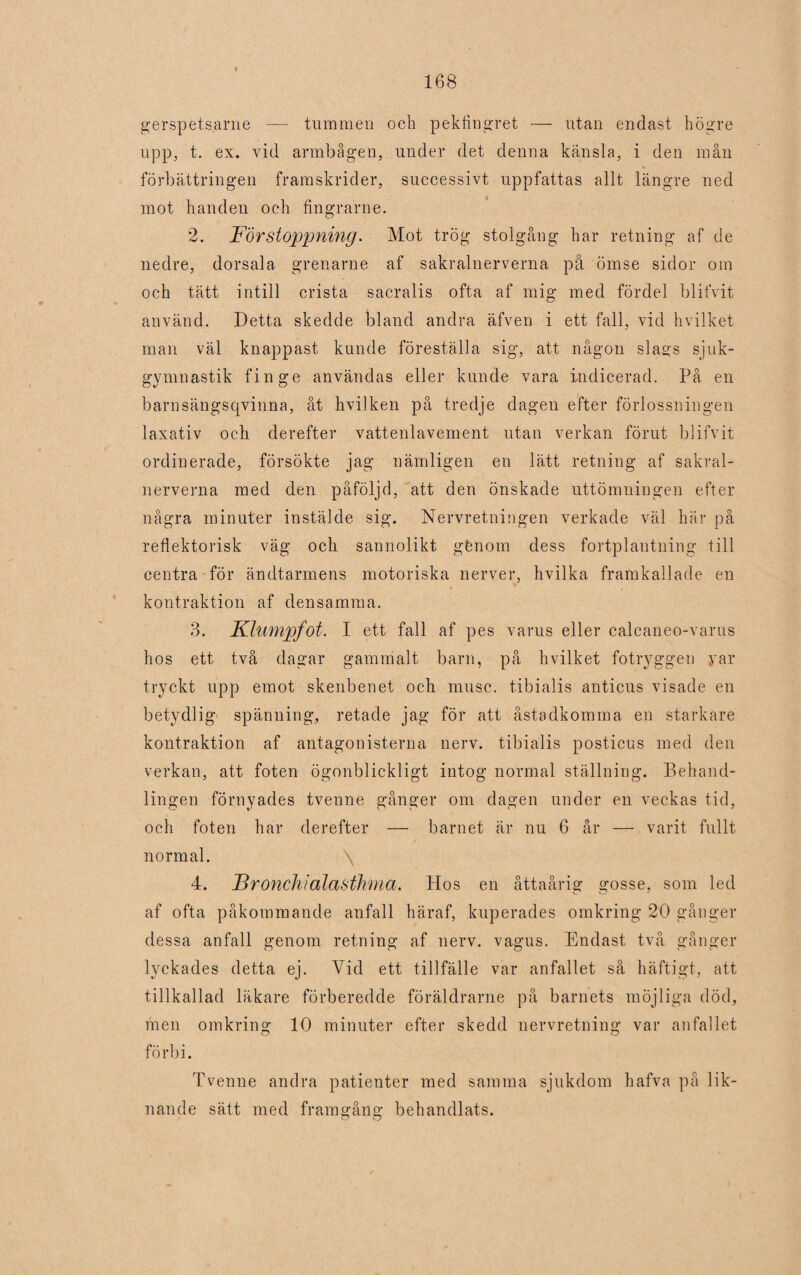 gerspetsarne — tummen och pekfingret — utan endast högre upp, t. ex. vid armbågen, under det denna känsla, i den mån förbättringen framskrider, successivt uppfattas allt längre ned mot handen och fingrarne. 2. Förstoppning. Mot trög stolgång har retning af de nedre, dorsala grenarne af sakralnerverna på ömse sidor om och tätt intill crista sacralis ofta af mig med fördel blifvit använd. Detta skedde bland andra äfven i ett fall, vid hvilket man väl knappast kunde föreställa sig, att någon slags sjuk¬ gymnastik finge användas eller kunde vara indicerad. På en barnsängsqvinna, åt hvilken på tredje dagen efter förlossningen laxativ och derefter vattenlavement utan verkan förut blifvit ordinerade, försökte jag nämligen en lätt retning af sakral¬ nerverna med den påföljd, att den önskade uttömningen efter några minuter instälde sig. Nervretningen verkade väl här på reflektorisk väg och sannolikt gfenom dess fortplantning till centra för ändtarmens motoriska nerver, hvilka framkallade en kontraktion af densamma. 3. Klumpfot. I ett fall af pes varus eller calcaneo-varus hos ett två dagar gammalt barn, på hvilket fotryggen yar tryckt upp emot skenbenet och musc. tibialis anticus visade en betydlig spänning, retade jag för att åstadkomma en starkare kontraktion af antagonisterna nerv. tibialis posticus med den verkan, att foten ögonblickligt intog normal ställning. Behand¬ lingen förnyades tvenne gånger om dagen under en veckas tid, och foten har derefter — barnet är nu 6 år — varit fullt normal. \ 4. Bronchialasthma. Hos en åttaårig gosse, som led af ofta påkommande anfall häraf, kuperades omkring 20 gånger dessa anfall genom retning af nerv. vagus. Endast två gånger lyckades detta ej. Vid ett tillfälle var anfallet så häftigt, att tillkallad läkare förberedde föräldrarne på barnets möjliga död, men omkring 10 minuter efter skedd nervretning var anfallet förbi. Tvenne andra patienter med samma sjukdom hafva på lik¬ nande sätt med framgång behandlats.