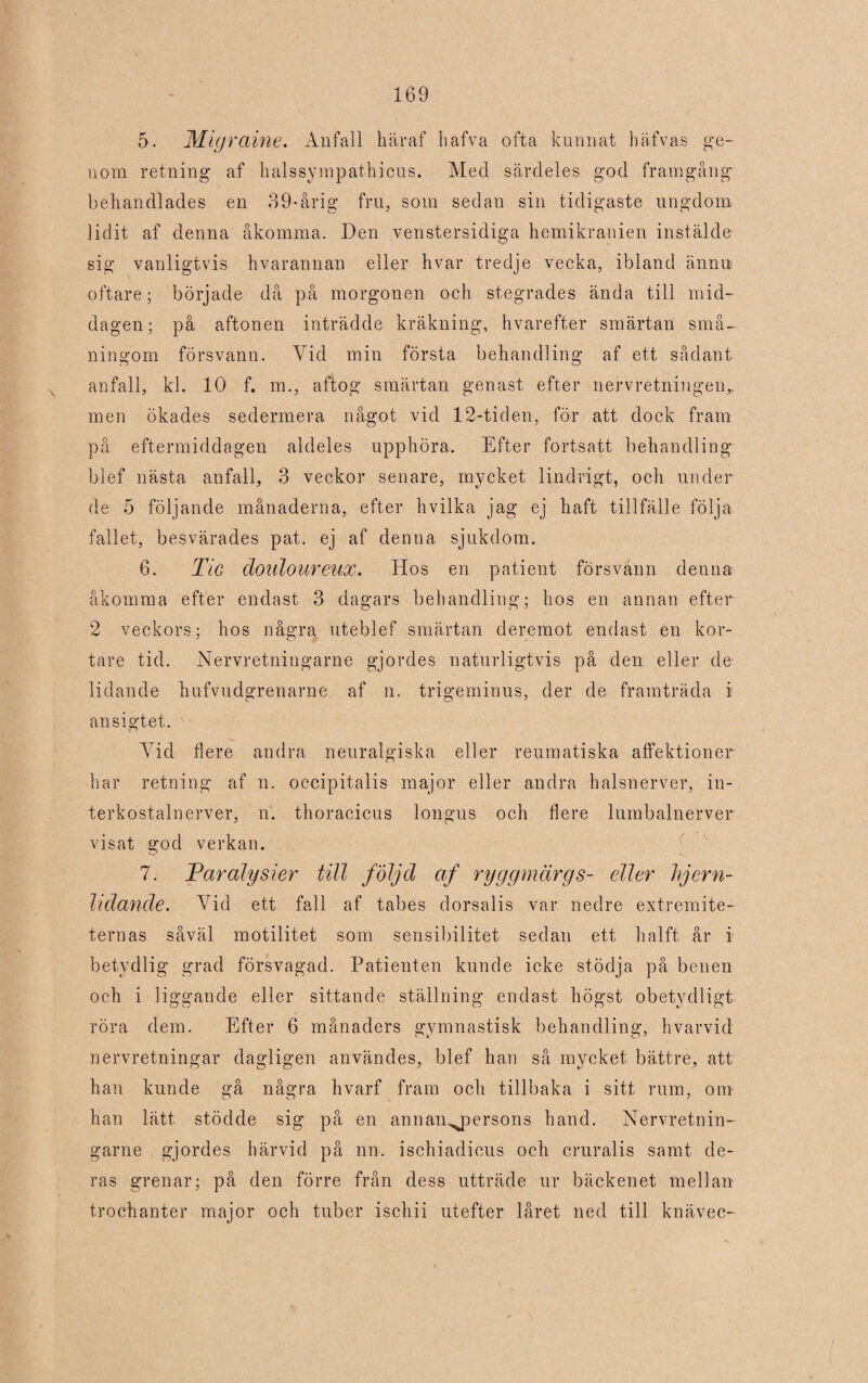 5. Migraine. Anfall häraf hafva ofta kunnat häfvas ge¬ nom retning af halssympathicus. Med särdeles god framgång behandlades en 39-årig fru, som sedan sin tidigaste ungdom lidit af denna åkomma. Den venstersidiga hemikranien instälde sig vanligtvis hvarannan eller hvar tredje vecka, ibland ännu oftare; började då på morgonen och stegrades ända till mid¬ dagen; på aftonen inträdde kräkning, hvarefter smärtan små¬ ningom försvann. Vid min första behandling af ett sådant anfall, kl. 10 f. m., aftog smärtan genast efter nervretningen,, men ökades sedermera något vid 12-tiden, för att dock fram på eftermiddagen aldeles upphöra. Efter fortsatt behandling blef nästa anfall, 3 veckor senare, mycket lindrigt, och under de 5 följande månaderna, efter hvilka jag ej haft tillfälle följa fallet, besvärades pat. ej af denna sjukdom. 6. Tic doiiloureux. Hos en patient försvann denna åkomma efter endast 3 dagars behandling; hos en annan efter 2 veckors; hos några uteblef smärtan deremot endast en kor¬ tare tid. Nervretningarne gjordes naturligtvis på den eller de lidande hufvudgrenarne af n. trigeminus, der de framträda i ansigtet. Vid flere andra neuralgiska eller reumatiska affektioner har retning af n. occipitalis major eller andra halsnerver, in- terkostalnerver, n. thoracicus longus och flere lumbalnerver visat god verkan. 7. Paralysier till följd af ryggmärgs- eller hjern- hdande. Vid ett fall af tabes dorsalis var nedre extremite- ternas såväl motilitet som sensibilitet sedan ett halft år i betydlig grad försvagad. Patienten kunde icke stödja på benen och i liggande eller sittande ställning endast högst obetydligt röra dem. Efter 6 månaders gymnastisk behandling, hvarvid nervretningar dagligen användes, blef han så mycket bättre, att han kunde gå några hvarf fram och tillbaka i sitt rum, om han lätt. stödde sig på en annan^jaersons hand. Nervretnin¬ garne gjordes härvid på nn. ischiadicus och cruralis samt de¬ ras grenar; på den förre från dess utträde ur bäckenet mellan trochanter major och tuber ischii utefter låret ned till knävec-