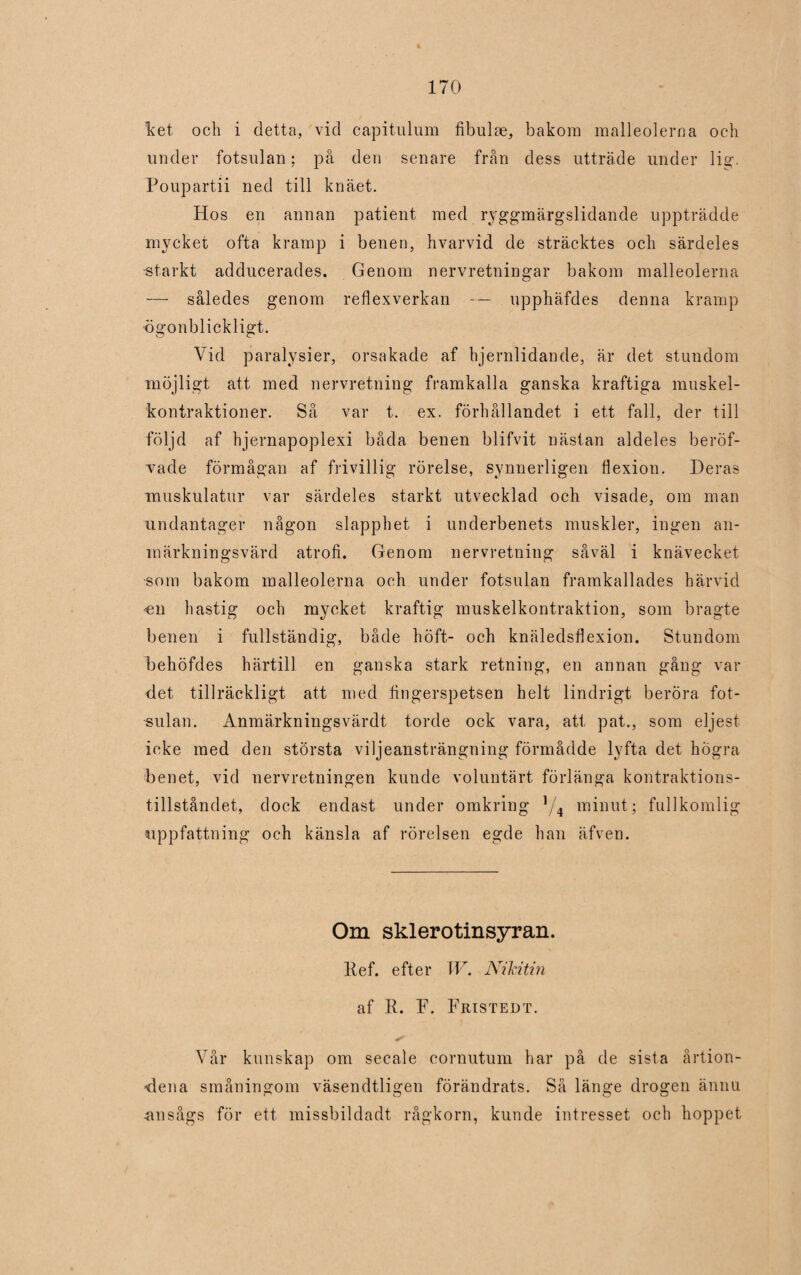 ket och i detta, vid capitulum fibuke, bakom malleolerna och under fotsulan; på den senare från dess utträde under lig-. Poupartii ned till knäet. Hos en annan patient med ryggmärgslidande uppträdde mycket ofta kramp i benen, hvarvid de sträcktes och särdeles -starkt adducerades. Genom nervretningar bakom malleolerna — således genom reflexverkan — upphäfdes denna kramp -ögonblickligt. Vid paralysier, orsakade af hjernlidande, är det stundom möjligt att med nervretning framkalla ganska kraftiga muskel- kontraktioner. Så var t. ex. förhållandet i ett fall, der till följd af hjernapoplexi båda benen blifvit nästan aldeles beröf- vade förmågan af frivillig rörelse, synnerligen flexion. Deras muskulatur var särdeles starkt utvecklad och visade, om man undantager någon slapphet i underbenets muskler, ingen an¬ märkningsvärd atrofi. Genom nervretning såväl i knävecket •som bakom malleolerna och under fotsulan framkallades härvid 'Cii hastig och mycket kraftig muskelkontraktion, som bragte benen i fullständig, både höft- och knäledsflexion. Stundom behöfdes härtill en ganska stark retning, en annan gång var det tillräckligt att med fingerspetsen helt lindrigt beröra fot¬ sulan. Anmärkningsvärdt torde ock vara, att pat., som eljest icke med den största viljeansträngning förmådde lyfta det högra benet, vid nervretningen kunde voluntärt förlänga kontraktions- tillståndet, dock endast under omkring ]/4 minut; fullkomlig uppfattning och känsla af rörelsen egde han äfven. Om sklerotinsyran. Ref. efter W. NiMtin af R. F. Fristedt. Vår kunskap om secale cornutum har på de sista årtion¬ dena småningom väsendtligen förändrats. Så länge drogen ännu ansågs för ett missbildadt rågkorn, kunde intresset och hoppet