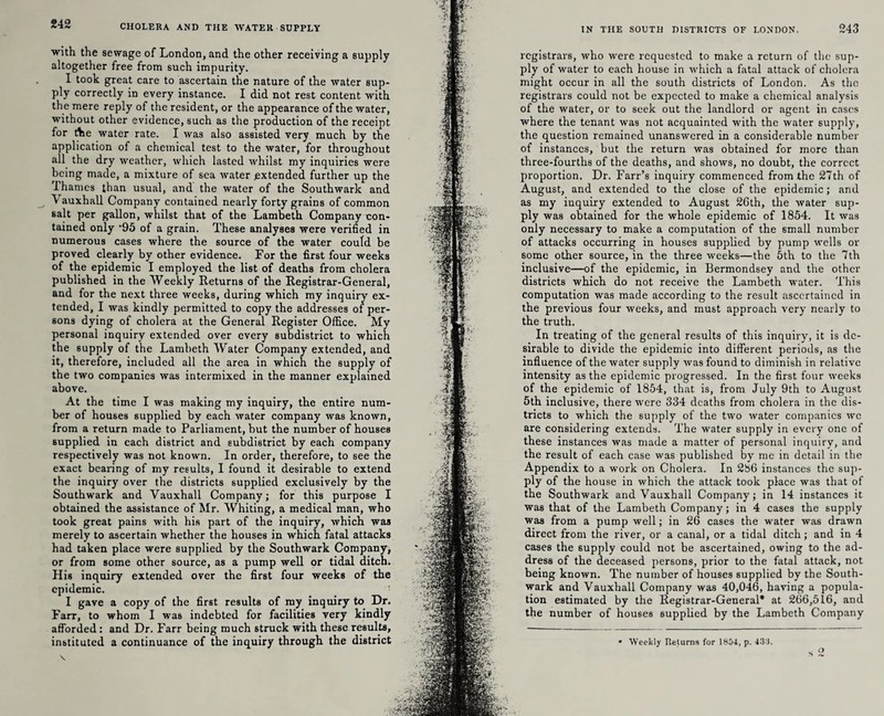 with the sewage of London, and the other receiving a supply altogether free from such impurity. I took great care to ascertain the nature of the water sup¬ ply correctly in every instance. I did not rest content with the mere reply of the resident, or the appearance of the water, without other evidence, such as the production of the receipt for Ae water rate. I was also assisted very much by the application of a chemical test to the water, for throughout all the dry weather, which lasted whilst my inquiries were being made, a mixture of sea water extended further up the Thames than usual, and the water of the Southwark and \ auxhall Company contained nearly forty grains of common salt per gallon, whilst that of the Lambeth Company con¬ tained only ‘95 of a grain. These analyses were verified in numerous cases where the source of the water could be proved clearly by other evidence. For the first four weeks of the epidemic I employed the list of deaths from cholera published in the Weekly Returns of the Registrar-General, and for the next three weeks, during which my inquiry ex¬ tended, I was kindly permitted to copy the addresses of per¬ sons dying of cholera at the General Register Office. My personal inquiry extended over every subdistrict to which the supply of the Lambeth Water Company extended, and it, therefore, included all the area in which the supply of the two companies was intermixed in the manner explained above. At the time I was making my inquiry, the entire num¬ ber of houses supplied by each water company was known, from a return made to Parliament, but the number of houses supplied in each district and subdistrict by each company respectively was not known. In order, therefore, to see the exact bearing of my results, I found it desirable to extend the inquiry over the districts supplied exclusively by the Southwark and Vauxhall Company; for this purpose I obtained the assistance of Mr. Whiting, a medical man, who took great pains with his part of the inquiry, which was merely to ascertain whether the houses in which fatal attacks had taken place were supplied by the Southwark Company, or from some other source, as a pump well or tidal ditch. His inquiry extended over the first four weeks of the epidemic. I gave a copy of the first results of my inquiry to Dr. Farr, to whom I was indebted for facilities very kindly afforded : and Dr. Farr being much struck with these results, instituted a continuance of the inquiry through the district 243 IN THE SOUTH DISTRICTS OF LONDON. registrars, who were requested to make a return of the sup¬ ply of water to each house in which a fatal attack of cholera might occur in all the south districts of London. As the registrars could not be expected to make a chemical analysis of the water, or to seek out the landlord or agent in cases where the tenant was not acquainted with the water supply, the question remained unanswered in a considerable number of instances, but the return was obtained for more than three-fourths of the deaths, and shows, no doubt, the correct proportion. Dr. Farr’s inquiry commenced from the 27th of August, and extended to the close of the epidemic; and as my iuquiry extended to August 26th, the water sup¬ ply was obtained for the whole epidemic of 1854. It was only necessary to make a computation of the small number of attacks occurring in houses supplied by pump wells or some other source, in the three weeks—the 5th to the 7th inclusive—of the epidemic, in Bermondsey and the other districts which do not receive the Lambeth water. This computation was made according to the result ascertained in the previous four weeks, and must approach very nearly to the truth. In treating of the general results of this inquiry, it is de¬ sirable to divide the epidemic into different periods, as the influence of the water supply was found to diminish in relative intensity as the epidemic progressed. In the first four weeks of the epidemic of 1854, that is, from July 9th to August 5th inclusive, there were 334 deaths from cholera in the dis¬ tricts to which the supply of the two water companies we are considering extends. The water supply in every one of these instances was made a matter of personal inquiry, and the result of each case was published by me in detail in the Appendix to a work on Cholera. In 286 instances the sup¬ ply of the house in which the attack took place was that of the Southwark and Vauxhall Company; in 14 instances it was that of the Lambeth Company; in 4 cases the supply was from a pump well; in 26 cases the water was drawn direct from the river, or a canal, or a tidal ditch; and in 4 cases the supply could not he ascertained, owing to the ad¬ dress of the deceased persons, prior to the fatal attack, not being known. The number of houses supplied by the South¬ wark and Vauxhall Company was 40,046, having a popula¬ tion estimated by the Registrar-General* at 266,516, and the number of houses supplied by the Lambeth Company o • Weekly Returns for 1804., p. 43*i. s