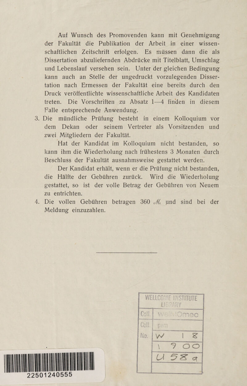 Auf Wunsch des Promovenden kann mit Genehmigung der Fakultät die Publikation der Arbeit in einer wissen¬ schaftlichen Zeitschrift erfolgen. Es müssen dann die als Dissertation abzuliefernden Abdrücke mit Titelblatt, Umschlag und Lebenslauf versehen sein. Unter der gleichen Bedingung kann auch an Stelle der ungedruckt vorzulegenden Disser¬ tation nach Ermessen der Fakultät eine bereits durch den Druck veröffentlichte wissenschaftliche Arbeit des Kandidaten treten. Die Vorschriften zu Absatz 1-—-4 finden in diesem Falle entsprechende Anwendung. 3. Die mündliche Prüfung besteht in einem Kolloquium vor dem Dekan oder seinem Vertreter als Vorsitzenden und zwei Mitgliedern der Fakultät. Hat der Kandidat im Kolloquium nicht bestanden, so kann ihm die Wiederholung nach frühestens 3 Monaten durch Beschluss der Fakultät ausnahmsweise gestattet werden. Der Kandidat erhält, wenn er die Prüfung nicht bestanden, die Hälfte der Gebühren zurück. Wird die Wiederholung gestattet, so ist der volle Betrag der Gebühren von Neuem zu entrichten. 4. Die vollen Gebühren betragen 360 Jl. und sind bei der Meldung einzuzahlen. 22501240555