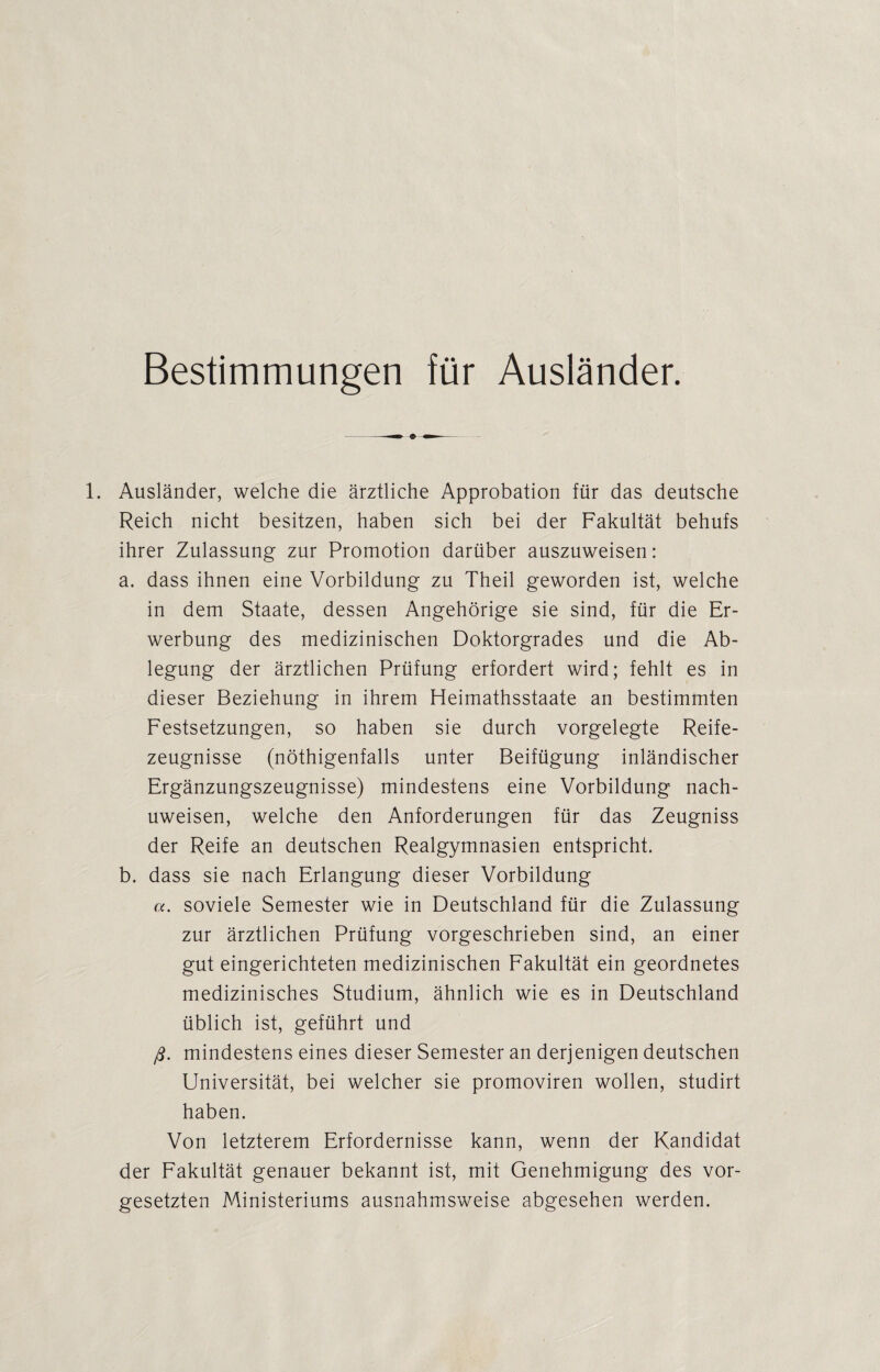 Bestimmungen für Ausländer. 1. Ausländer, welche die ärztliche Approbation für das deutsche Reich nicht besitzen, haben sich bei der Fakultät behufs ihrer Zulassung zur Promotion darüber auszuweisen: a. dass ihnen eine Vorbildung zu Theil geworden ist, welche in dem Staate, dessen Angehörige sie sind, für die Er¬ werbung des medizinischen Doktorgrades und die Ab¬ legung der ärztlichen Prüfung erfordert wird; fehlt es in dieser Beziehung in ihrem Heimathsstaate an bestimmten Festsetzungen, so haben sie durch vorgelegte Reife¬ zeugnisse (nöthigenfalls unter Beifügung inländischer Ergänzungszeugnisse) mindestens eine Vorbildung nach- uweisen, welche den Anforderungen für das Zeugniss der Reife an deutschen Realgymnasien entspricht. b. dass sie nach Erlangung dieser Vorbildung a. soviele Semester wie in Deutschland für die Zulassung zur ärztlichen Prüfung vorgeschrieben sind, an einer gut eingerichteten medizinischen Fakultät ein geordnetes medizinisches Studium, ähnlich wie es in Deutschland üblich ist, geführt und ft. mindestens eines dieser Semester an derjenigen deutschen Universität, bei welcher sie promoviren wollen, studirt haben. Von letzterem Erfordernisse kann, wenn der Kandidat der Fakultät genauer bekannt ist, mit Genehmigung des Vor¬ gesetzten Ministeriums ausnahmsweise abgesehen werden.