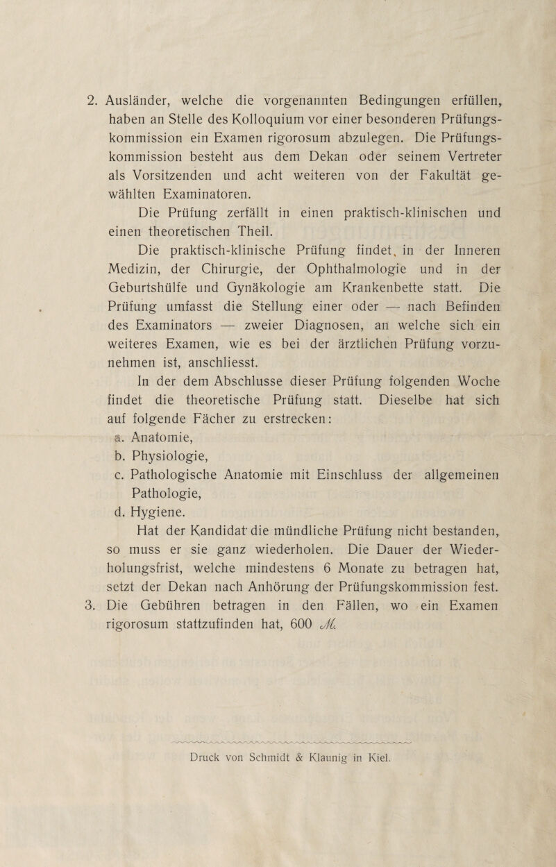 2. Ausländer, welche die vorgenannten Bedingungen erfüllen, haben an Stelle des Kolloquium vor einer besonderen Prüfungs¬ kommission ein Examen rigorosurn abzulegen. Die Prüfungs¬ kommission besteht aus dem Dekan oder seinem Vertreter als Vorsitzenden und acht weiteren von der Fakultät ge¬ wählten Examinatoren. Die Prüfung zerfällt in einen praktisch-klinischen und einen theoretischen Theil. Die praktisch-klinische Prüfung findet, in der Inneren Medizin, der Chirurgie, der Ophthalmologie und in der Geburtshülfe und Gynäkologie am Krankenbette statt. Die Prüfung umfasst die Stellung einer oder — nach Befinden des Examinators — zweier Diagnosen, an welche sich ein weiteres Examen, wie es bei der ärztlichen Prüfung vorzu¬ nehmen ist, anschliesst. In der dem Abschlüsse dieser Prüfung folgenden Woche findet die theoretische Prüfung statt. Dieselbe hat sich auf folgende Fächer zu erstrecken: ä. Anatomie, b. Physiologie, c. Pathologische Anatomie mit Einschluss der allgemeinen Pathologie, d. Hygiene. Hat der Kandidat die mündliche Prüfung nicht bestanden, so muss er sie ganz wiederholen. Die Dauer der Wieder¬ holungsfrist, welche mindestens 6 Monate zu betragen hat, setzt der Dekan nach Anhörung der Prüfungskommission fest. 3. Die Gebühren betragen in den Fällen, wo ein Examen rigorosurn stattzufinden hat, 600 JtL Druck von Schmidt & Klaunig in Kiel.