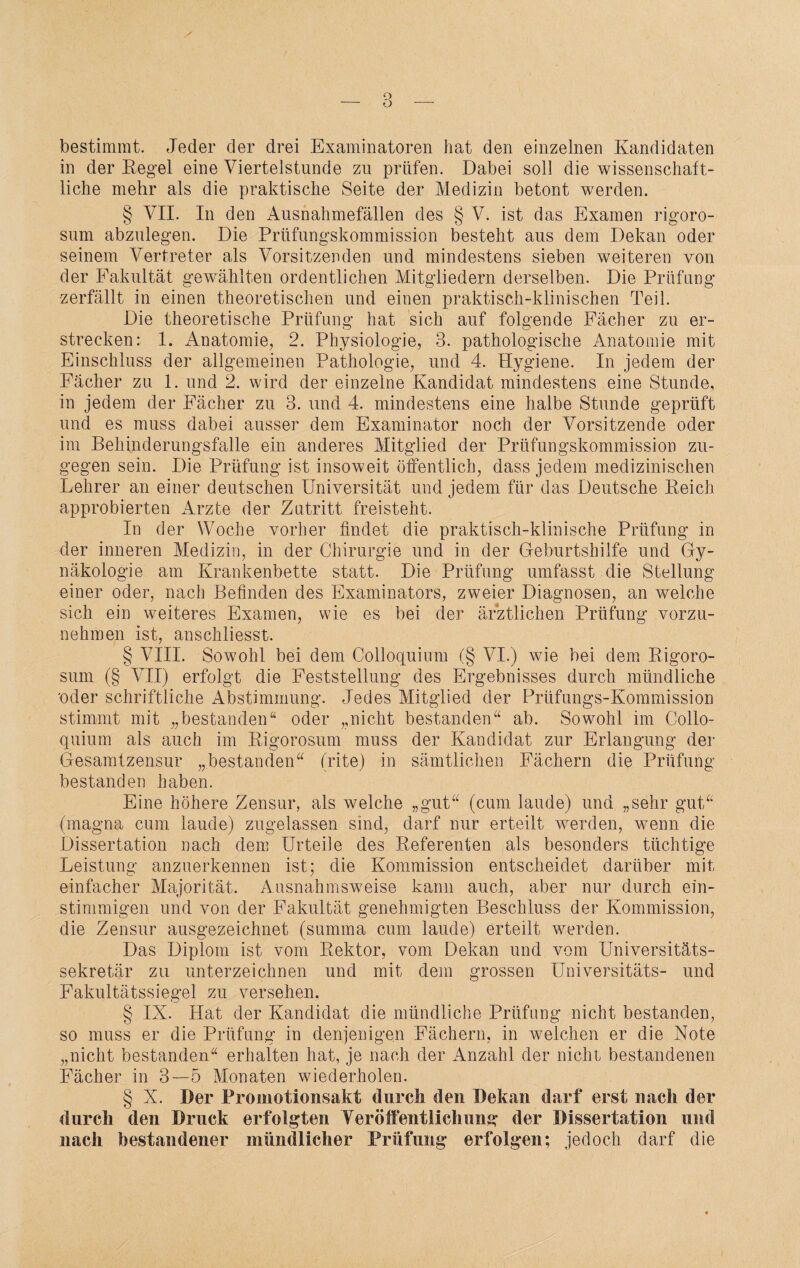 bestimmt. Jeder der drei Examinatoren hat den einzelnen Kandidaten in der Regel eine Viertelstunde zu prüfen. Dabei soll die wissenschaft¬ liche mehr als die praktische Seite der Medizin betont werden. § VII. In den Ausnahmefällen des § V. ist das Examen rigoro- sum abzulegen. Die Prüfungskommission besteht aus dem Dekan oder seinem Vertreter als Vorsitzenden und mindestens sieben weiteren von der Fakultät gewählten ordentlichen Mitgliedern derselben. Die Prüfung zerfällt in einen theoretischen und einen praktisch-klinischen Teil. Die theoretische Prüfung hat sich auf folgende Fächer zu er¬ strecken: 1. Anatomie, 2. Physiologie, 3. pathologische Anatomie mit Einschluss der allgemeinen Pathologie, und 4. Hygiene. In jedem der Fächer zu E und 2. wird der einzelne Kandidat mindestens eine Stunde, in jedem der Fächer zu 3. und 4. mindestens eine halbe Stunde geprüft und es muss dabei ausser dem Examinator noch der Vorsitzende oder im Behinderungsfalle ein anderes Mitglied der Prüfungskommission zu¬ gegen sein. Die Prüfung ist insoweit öffentlich, dass jedem medizinischen Lehrer an einer deutschen Universität und jedem für das Deutsche Reich approbierten Arzte der Zutritt freisteht. In der Woche vorher findet die praktisch-klinische Prüfung in der inneren Medizin, in der Chirurgie und in der Geburtshilfe und Gy¬ näkologie am Krankenbette statt. Die Prüfung umfasst die Stellung einer oder, nach Befinden des Examinators, zweier Diagnosen, an welche sich ein weiteres Examen, wie es bei der ärztlichen Prüfung vorzu¬ nehmen ist, anschliesst. § VIII. Sowohl bei dem Colloquium (§ VI.) wie bei dem Rigoro- sum (§ VII) erfolgt die Feststellung des Ergebnisses durch mündliche 'oder schriftliche Abstimmung. Jedes Mitglied der Prüfungs-Kommission stimmt mit „bestanden“ oder „nicht bestanden“ ab. Sowohl im Collo¬ quium als auch im Rigorosum muss der Kandidat zur Erlangung der Gesamtzensur „bestanden“ (rite) in sämtlichen Fächern die Prüfung bestanden haben. Eine höhere Zensur, als welche „gut“ (cum laude) und „sehr gut“ (magna cum laude) zugelassen sind, darf nur erteilt werden, wenn die Dissertation nach dem Urteile des Referenten als besonders tüchtige Leistung anzuerkennen ist; die Kommission entscheidet darüber mit einfacher Majorität. Ausnahmsweise kann auch, aber nur durch ein¬ stimmigen und von der Fakultät genehmigten Beschluss der Kommission, die Zensur ausgezeichnet (summa cum laude) erteilt werden. Das Diplom ist vom Rektor, vom Dekan und vom Universitäts¬ sekretär zu unterzeichnen und mit dem grossen Universitäts- und Fakultätssiegel zu versehen. § IX. Hat der Kandidat die mündliche Prüfung nicht bestanden, so muss er die Prüfung in denjenigen Fächern, in welchen er die Note „nicht bestanden“ erhalten hat, je nach der Anzahl der nicht bestandenen Fächer in 3—5 Monaten wiederholen. § X. Der Promotionsakt durch den Dekan darf erst nach der durch den Druck erfolgten Veröffentlichung der Dissertation und nach bestandener mündlicher Prüfung erfolgen; jedoch darf die