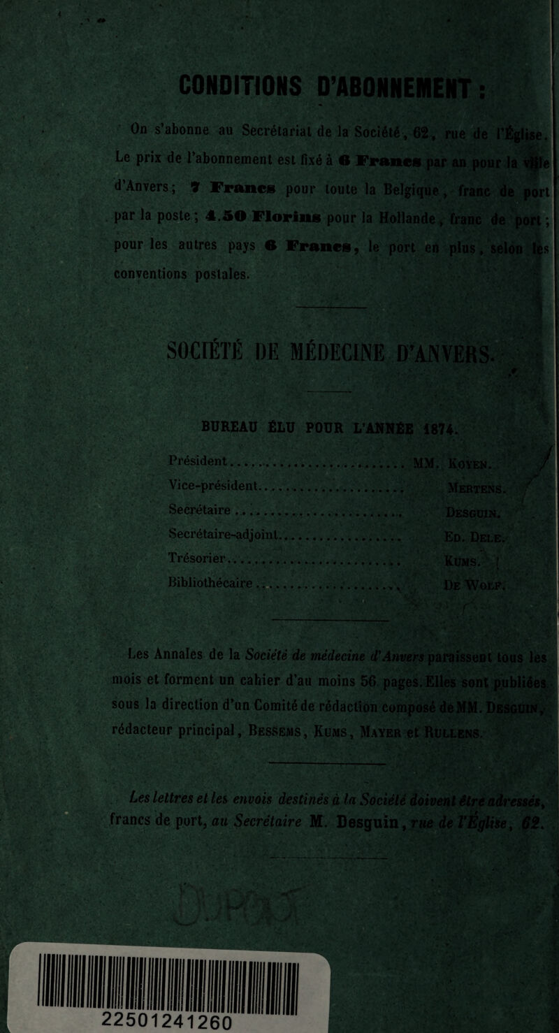 CONDITIONS D’ABONNEMENT : On s’abonne au Secrétariat de la Société, 62, rue de l’Église. ■ y' Le prix de l’abonnement est fixé à G Francs par an pour la v^le d’Anvers; 7 Francs pour toute la Belgique, franc de port par la poste ; 4.50 Florins pour la Hollande, franc de port ; pour les autres pays O Francs9 le port en plus, selon les conventions postales. 1 ' \1 .1 / #iîi • X. i. I: .Vvil T * • * * • 'c SOCIÉTÉ DE MÉDECINE D’ANVERS. BUREAU ÉLU POUR L’ANNÉE 1874. Président.... MM. Koyen. Vice-président.....' Mertens. Secrétaire .. ;.. Desguin. Secrétaire-adjoint.. Ed. Dele. Trésorier... Küms. (' Bibliothécaire... De Woep. Les Annales de la Société de médecine cTAnvers paraissent tous les mois et forment un cahier d’au moins 56 pages. Elles sont publiées sous la direction d’un Comité de rédaction composé deMM. Desguin, rédacteur principal, Bessems, Küms, Mayer et Rullens. -:-- . || ;. Les lettres et les envois destinés à la Société doivent être adressés% francs de port, au Secrétaire M. Desguïn, rue de l’Église, 62.