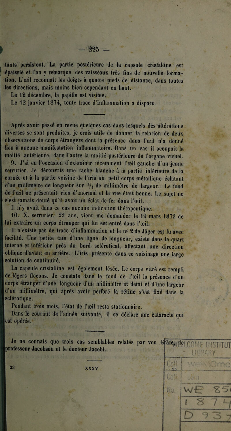 tants persistent. La partie postérieure de la capsule cristalline est épaissie et l’on y remarque des vaisseaux très fins de nouvelle forma¬ tion. L’œil reconnaît les doigts à quatre pieds de distance, dans toutes les directions, mais moins bien cependant en haut. Le 12 décembre, la papille est visible. Le 12 janvier 1874, toute trace d’inflammation a disparu. Après avoir passé en revue quelques cas dans lesquels des altérations diverses se sont produites, je crois utile de donner la relation de deux observations de corps étrangers dont la présence dans l’œil n’a donné lieu à aucune manifestation inflammatoire. Dans un cas il occupait la moitié antérieure, dans l’autre la moitié postérieure de l’organe visuel. 9. J’ai eu l’occasion d’examiner récemment l’œil gauche d’un jeune serrurier. Je découvris une tache blanche à la partie inférieure de la cornée et à la partie voisine de l’iris un petit corps métallique éclatant | d’un millimètre de longueur sur 3/4 de millimètre de largeur. Le fond de l’œil ne présentait rien d’anormal et la vue était bonne. Le sujet ne s’est jamais douté qu’il avait un éclat de fer dans l’œil. Il n’y avait dans ce cas aucune indication thérapeutique. 10. X. serrurier, 22 ans, vient me demander le 19 mars 1872 de lui extraire un corps étranger qui lui est entré dans l’œil. Il n’existe pas de trace d’inflammation et le no 2 de Jâger est lu avec facilité. Une petite taie d’une ligne de longueur, existe dans le quart interne et inférieur près du bord sclérolical, affectant une direction oblique d’avant en arrière. L’iris présente dans ce voisinage une large solution de continuité. / La capsule cristalline est également lésée. Le corps vitré est rempli de légers flocons. Je constate dans le fond de l’œil la présence d’un corps étranger d’une longueur d’un millimètre et demi et d’une largeur I d’un millimètre, qui après avoir perforé la rétine s’est fixé dans la [sclérotique. Pendant trois mois, l’état de l’œil resta stationnaire. Dans le courant de l’année suivante, il se déclare une cataracte qui lest opéfée.