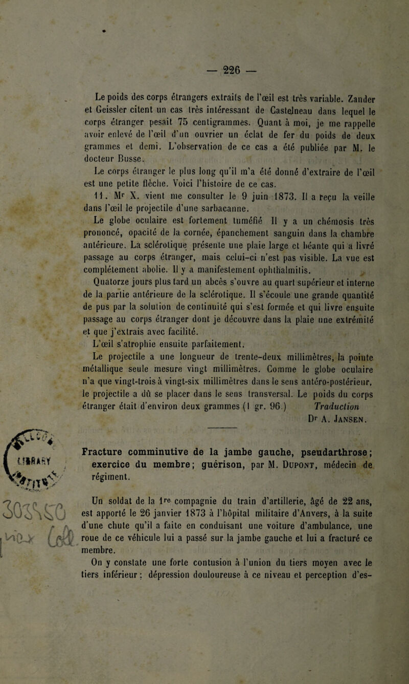 Le poids des corps étrangers extraits de l’œil est très variable. Zander et Geissler citent un cas très intéressant de Castelneau dans lequel le corps étranger pesait 75 centigrammes. Quant à moi, je me rappelle avoir enlevé de l’œil d’un ouvrier un éclat de fer du poids de deux grammes et demi. L’observation de ce cas a été publiée par M. le docteur Busse. Le corps étranger le plus long qu’il m’a été donné d’extraire de l’œil est une petite flèche. Voici l’histoire de ce cas. 11. Mr X. vient me consulter le 9 juin 1873. Il a reçu la veille dans l’œil le projectile d’une sarbacanne. Le globe oculaire est fortement tuméfié II y a un chémosis très prononcé, opacité de la cornée, épanchement sanguin dans la chambre antérieure. La sclérotique présente une plaie large et béante qui a livré passage au corps étranger, mais celui-ci n’est pas visible. La vue est complètement abolie. 11 y a manifestement ophthalmitis. Quatorze jours plus tard un abcès s’ouvre au quart supérieur et interne de la partie antérieure de la sclérotique. Il s’écoule une grande quantité de pus par la solution de continuité qui s’est formée et qui livre ensuite passage au corps étranger dont je découvre dans la plaie une extrémité et que j’extrais avec facilité. L’œil s’atrophie ensuite parfaitement. Le projectile a une longueur de trente-deux millimètres, la pointe métallique seule mesure vingt millimètres. Comme le globe oculaire n’a que vingt-trois à vingt-six millimètres dans le sens antéro-postérieur, le projectile a dû se placer dans le sens transversal. Le poids du corps étranger était d’environ deux grammes (1 gr. 96.) Traduction Dr A. Jansen. Fracture comminutive de la jambe gauche, pseudarthrose; exercice du membre; guérison, par M. Dupont, médecin de régiment. Un soldat de la lre compagnie du train d’artillerie, âgé de 22 ans, est apporté le 26 janvier 1873 à l’hôpital militaire d’Anvers, à la suite a’— -hute qu’il a faite en conduisant une voiture d’ambulance, une ce véhicule lui a passé sur la jambe gauche et lui a fracturé ce On y constate une forte contusion à l’union du tiers moyen avec le tiers inférieur ; dépression douloureuse à ce niveau et perception d’es-