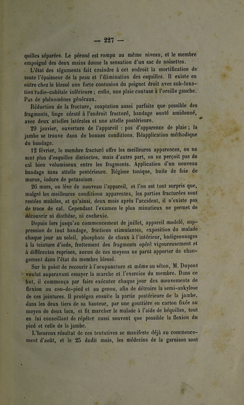 quilles séparées. Le péroné est rompu au même niveau, et le membre empoigné des deux mains donne la sensation d’un sac de noisettes. L’état des téguments fait craindre à cet endroit la mortification de toute l’épaisseur de la peau et l’élimination des esquilles. Il existe en outre chez le blessé une forte contusion du poignet droit avec sub-Iuxa- tion radio-cubitale inférieure ; enfin, une plaie contuse à l’oreille gauche. Pas de phénomènes généraux. Réduction de la fracture, coaptation aussi parfaite que possible des fragments, linge cératé à l’endroit fracturé, bandage ouaté amidonné, avec deux attelles latérales et une attelle postérieure. 29 janvier, ouverture de l’appareil : pas d’apparence de plaie ; la jambe se trouve dans de bonnes conditions. Réapplication méthodique du bandage. 12 février, le membre fracture offre les meilleures apparences, on ne sent plus d’esquilles distinctes, mais d’autre part, on ne perçoit pas de cal bien volumineux entre les fragments. Application d’un nouveau bandage sans attelle postérieure. Régime tonique, huile de foie de morue, iodure de potassium. 26 mars, on lève de nouveau l’appareil, et l’on est tout surpris que, malgré les meilleures conditions apparentes, les parties fracturées sont restées mobiles, et qu’ainsi, deux mois après l’accident, il n’existe pas de trace de cal. Cependant l’examen le plus minutieux ne permet de découvrir ni diathèse, ni cachexie. Depuis lors jusqu’au commencement de juillet, appareil modelé, sup¬ pression de tout bandage, frictions stimulantes, exposition du malade chaque jour au soleil, phosphate de chaux à l’intérieur, badigeonnages à la teinture d’iode, frottement des fragments opéré vigoureusement et à différentes reprises, aucun de ces moyens ne parut apporter de chan¬ gement dans l’état du membre blessé. Sur le point de recourir à l’acupuncture et même au séton, M. Dupont voulut auparavant essayer la marche et l’exercice du membre. Dans ce but, il commença par faire exécuter chaque jour des mouvements de flexion au cou-de-pied et au genou, afin de détruire la semi-ankylose de ces jointures. Il protégea ensuite la partie postérieure de la jambe, dans les deux tiers de sa hauteur, par une gouttière en carton fixée au moyen de deux lacs, et fit marcher le malade à l’aide de béquilles, tout en lui conseillant de répéter aussi souvent que possible la flexion du pied et celle de la jambe. L’heureux résultat de ces tentatives se manifeste déjà au commence¬ ment d’août, et le 25 dudit mois, les médecins de la garnison sont