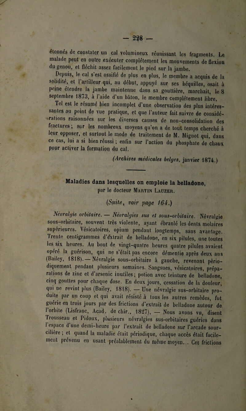 étonnés de constater un cal volumineux réunissant les fragments. Le malade peut en outre exécuter complètement les mouvements de flexion du genou, et fléchit assez facilement le pied sur la jambe. Depuis, le cal s est ossifié de plus en plus, le membre a acquis de la solidité, et l’artilleur qui, au début, appuyé sur ses béquilles, osait à peine étendre la jambe maintenue dans sa gouttière, marchait, le 8 septembre 1873, à l’aide d’un bâton, le membre complètement libre. Tel est le résumé bien incomplet d’une observation des plus intéres¬ santes au point de vue pratique, et que l’auteur fait suivre de considé¬ rations raisonnées sur les diverses causes de non-consolidation des fractures; sur les nombreux moyens qu’on a de tout temps cherché à leur opposer, et surtout le mode de traitement de M. Mignot qui, dans ce cas, lui a si bien réussi ; enfin sur l’action du phosphate de chaux pour activer la formation du cal. (Archives médicales belges, janvier 1874.) Maladies dans lesquelles on emploie la belladone, par le docteur Martin Lauzer. (Suite, voir page 164.) Névralgie orbitaire. — Névralgies sus et sous-orbitaire. Névralgie sous-orbitaire, souvent très violente, ayant ébranlé les dents molaires supérieures. Vésicatoires, opium pendant longtemps, sans avantage. Trente centigrammes d’extrait de belladone,'en six pilules, une toutes les six heures. Au bout de vingt-quatre heures quatre pilules avaient opéré la guérison, qui ne s’etait pas encore démentie après deux ans (Bailey, 1818). — Névralgie sous-orbitaire à gauche, revenant pério¬ diquement pendant plusieurs semaines. Sangsues, vésicatoires, prépa¬ rations de zinc et d arsenic inutiles; potion avec teinture de belladone, cinq gouttes pour chaque dose. En deux jours, cessation de la douleur! qui ne revint plus (Bailey, 1818). — Une névralgie sus-orbitaire pro¬ duite par un coup et qui avait résisté à tous les autres remèdes, fut guérie en trois jours par des frictions d’extrait de belladone autour de 1 orbite (Lisfranc, Acad, de chir., 1827), — Nous avons vu, disent Trousseau et Pidoux, plusieurs névralgies sus-orbitaires guéries dans 1 espace d’une demi-heure par l’extrait de belladone sur l’arcade sour- cilièie , et quand la maladie était périodique, chaque accès était facile¬ ment prévenu en usant préalablement du même moyen... Ces frictions v