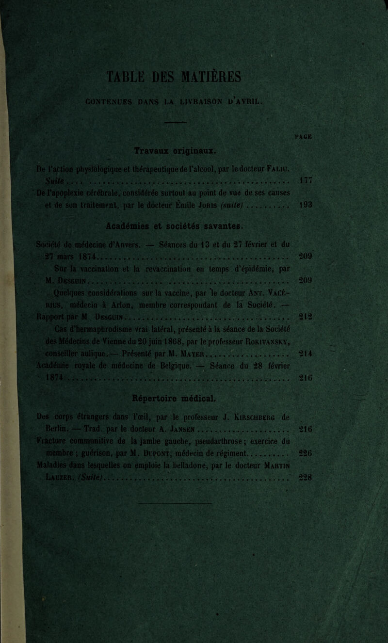 . -f r‘C.r ' * ,v .<■ ■.,«.' ^iî'^CS. . V I ' ■■ T. ' HBKtV !*•>£-' ... • '. . t ■ 5 • ':• ïv; •.• ■ : -® *•*,■ *•»'-;•' .- •• ’ ’-î • *% <&,-*. v ■■’ T* ■ .vvjk- ' • > -• ' r. -v ■. ■ *-r-' T?V»f \ -5J c TABLE DES MATIÈRES CONTENUES DANS LA LIVRAISON Ü AVRIL. PAGE Travaux originaux. De l’action physiologique et thérapeutique de l’alcool, par le docteur Faliu. Suite........... 177 De l’apoplexie cérébrale, considérée surtout au point de vue de ses causes et de son traitement, par le docteur Émile Joris (suite). 193 Académies et sociétés savantes. Société de médecine d’Anvers. — Séances du 13 et du 27 février et du 27 mars 1874...... 209 Sur la vaccination et la revaccination en temps d’épidémie, par M. DesGiJiN.... ..... 209 Quelques considérations sur la vaccine, par ’le docteur Ant. Vaèé- hius, médecin à Arlon, membre correspondant de la Société. — Rapport par M Desguin...... 212 Cas d’hermaphrodisme vrai latéral, présenté à la séance de la Société des Médecins de Vienne du 20 juin 1868, par le professeur Rokitansky, . conseiller àulique.— Présenté par M. Mayer. ,.... 214 Académie royale de médecine de Belgique. — Séance du 28 février 1874 216 Répertoire médical. Des corps étrangers dans l’œil, par le professeur J. Kirschberg de Berlin. — Trad. par le docteur A. Jansen.... 216 - Fracture communitive de la jambe gauche, pseudarthrose; exercice du membre ; guérison, par M. Dupont, médecin de régiment. 226 Maladies dans lesquelles on emploie la belladone, par le docteur Martin Lauzer. (Suite}....... 228
